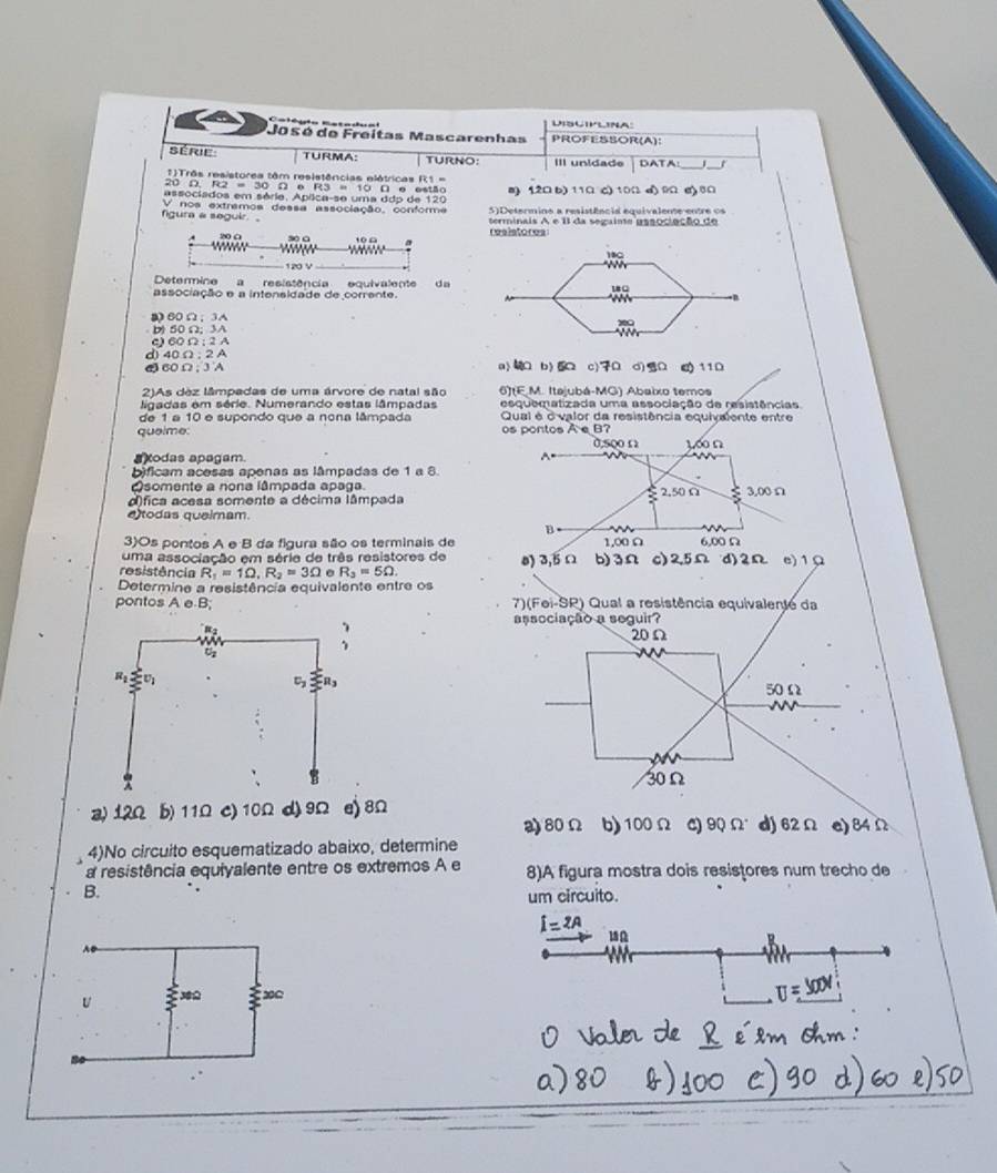 Calégie:Eatodua Lisliplina
Jasó de Freitas Mascarenhas PROFESSOR(A):
Série: TURMA: TURNO: III unidade DATA:
20 D. 1)Três resistores têm resistências elétricas F
R2=30Omega
associados em séria. Apíica-se uma ddp de 120  10 Ω e estão a) 12Ω b) 11Ω c) 10Ω d) 9Ω a) 8Ω
5 ) Determine a resistênc is equivalente en te  o
figura a seguir. V nos extramos dessa associação, conforme terminais A e I da segaise gasociação de
resistores
18C
120 V
Determine a resistência equiraiêna da
18 C
associação e a intensidade de corrente.       
60Ω；3
1
b) 50 Ω; 3A
C) 60 Ω ; 2 A
d)40 Ω ; 2 A
60Ω; 3 A a> b>  c) d)   11 D
2)As dez lâmpadas de uma árvore de natal são 6)(E.M. Itajubá-MG) Abaixo temos
esquematizada uma associação de resistências
ligadas em série. Numerando estas lâmpadas  Qual é o' valor da resistência equivalente entre
de 1 a 10 e supondo que a nona lâmpada
quelme: os pontos A e B?
0,500 Ω 1∞ Ω
axodas apagam^(bificam acesas apenas as lâmpadas de 1 a 8.
Asomente a nona lâmpada apaga. 2,50 Ω
alfica acesa somente a décima lâmpada < 3.00 Ω
etodas queimam.
B
3)Os pontos A e B da figura são os terminais de 1.0 Ω 6,00 Ω
uma associação em série de três resistores de
resistência R_1)=1Omega ,R_2=3Omega R_3=5Omega . 0) 3,5 Ω b)3Ω c)2,5Ω d)2Ω e)1Ω
Determine a resistência equivalente entre os
pontos A e-B; 7)(Foi-SR) Qual a resistência equivalente da
a) 12Ω b) 11Ω c) 10Ω d) 9Ω e) 8Ω
a)80Ω b)100Ω C) 90Omega d) 62Ω e)84Ω
4)No circuito esquematizado abaixo, determine
a resistência equiyalente entre os extremos A e 8)A figura mostra dois resistores num trecho de
B.
um circuito.
i=2A 18Ω
U ξ