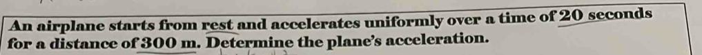 An airplane starts from rest and accelerates uniformly over a time of 20 seconds
for a distance of 300 m. Determine the plane’s acceleration.