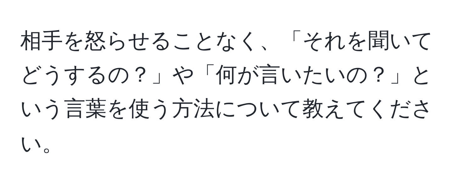 相手を怒らせることなく、「それを聞いてどうするの？」や「何が言いたいの？」という言葉を使う方法について教えてください。