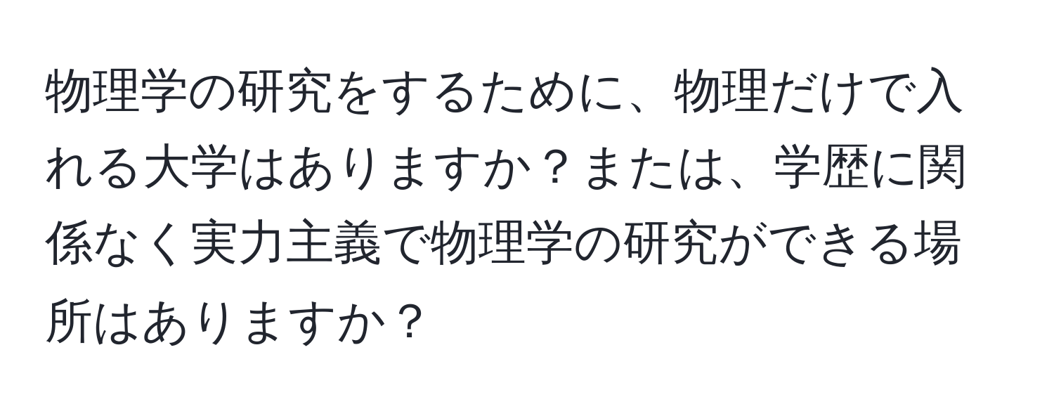 物理学の研究をするために、物理だけで入れる大学はありますか？または、学歴に関係なく実力主義で物理学の研究ができる場所はありますか？