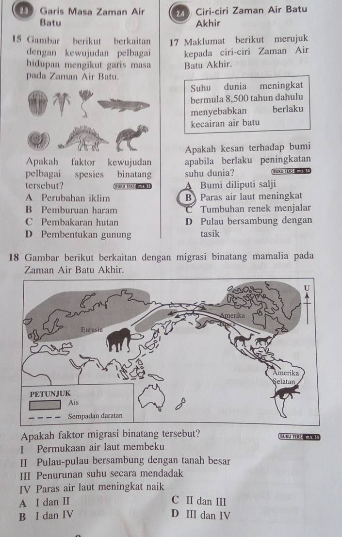 Garis Masa Zaman Air 240 Ciri-ciri Zaman Air Batu
Batu Akhir
15 Gambar berikut berkaitan 17 Maklumat berikut merujuk
dengan kewujudan pelbagai kepada ciri-ciri Zaman Air
hidupan mengikut garis masa Batu Akhir.
pada Zaman Air Batu.
Suhu dunia meningkat
bermula 8,500 tahun dahulu
menyebabkan berlaku
kecairan air batu
Apakah kesan terhadap bumi
Apakah faktor kewujudan apabila berlaku peningkatan
pelbagai spesies binatang suhu dunia? BUKU TEKS ！
tersebut? BUKU TEKS A Bumi diliputi salji
A Perubahan iklim B Paras air laut meningkat
B Pemburuan haram C Tumbuhan renek menjalar
C Pembakaran hutan D Pulau bersambung dengan
D Pembentukan gunung tasik
18 Gambar berikut berkaitan dengan migrasi binatang mamalia pada
Zaman Air Batu Akhir.
Apakah faktor migrasi binatang tersebut?
BUKU TEKS 
I Permukaan air laut membeku
II Pulau-pulau bersambung dengan tanah besar
III Penurunan suhu secara mendadak
IV Paras air laut meningkat naik
A I dan II C II dan III
B I dan IV D III dan IV