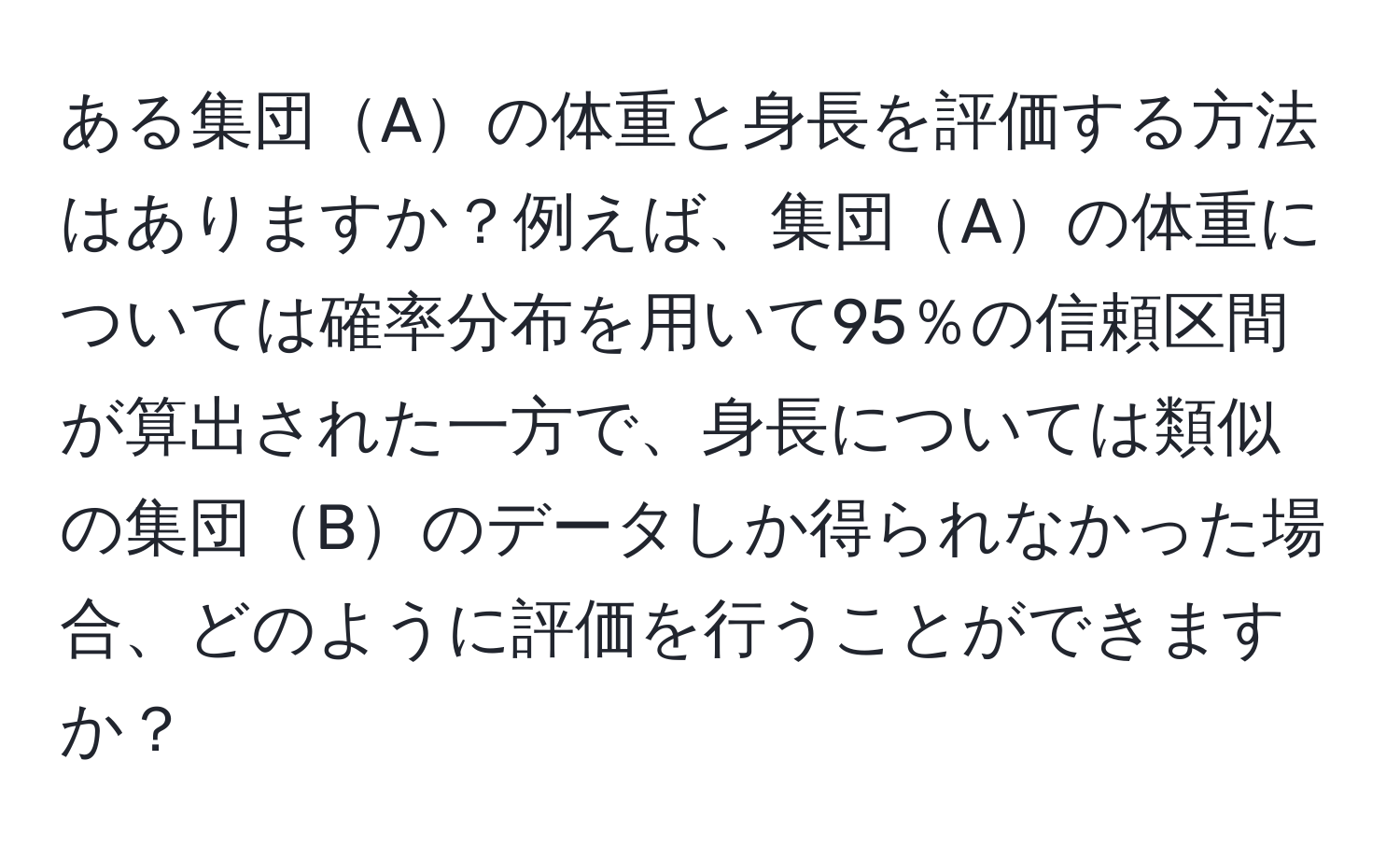 ある集団Aの体重と身長を評価する方法はありますか？例えば、集団Aの体重については確率分布を用いて95％の信頼区間が算出された一方で、身長については類似の集団Bのデータしか得られなかった場合、どのように評価を行うことができますか？