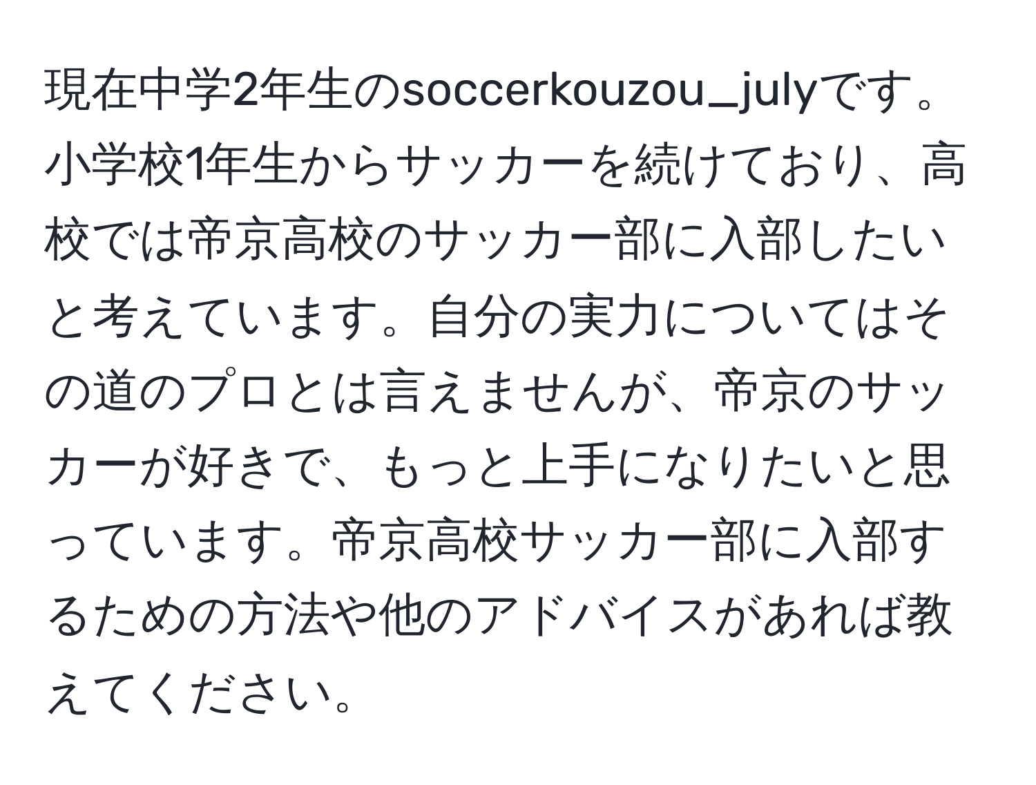 現在中学2年生のsoccerkouzou_julyです。小学校1年生からサッカーを続けており、高校では帝京高校のサッカー部に入部したいと考えています。自分の実力についてはその道のプロとは言えませんが、帝京のサッカーが好きで、もっと上手になりたいと思っています。帝京高校サッカー部に入部するための方法や他のアドバイスがあれば教えてください。