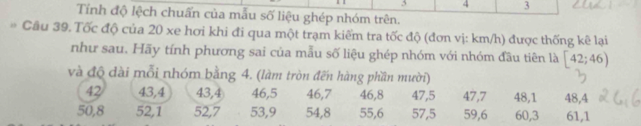 3 4 3
Tính độ lệch chuấn của mẫu số liệu ghép nhóm trên. 
Cầu 39. Tốc độ của 20 xe hơi khi đi qua một trạm kiểm tra tốc độ (đơn vị: km/h) được thống kê lại 
như sau. Hãy tính phương sai của mẫu số liệu ghép nhóm với nhóm đầu tiên là [42;46)
và độ dài mỗi nhóm bằng 4. (làm tròn đến hàng phần mười)
42 43, 4 43, 4 46, 5 46, 7 46, 8 47, 5 47, 7 48, 1 48, 4
50, 8 52, 1 52, 7 53, 9 54, 8 55, 6 57, 5 59, 6 60, 3 61, 1