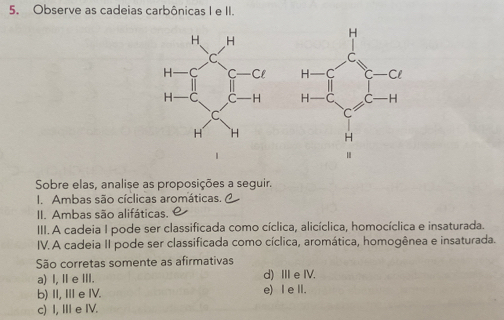 Observe as cadeias carbônicas I e II.
 
Sobre elas, analise as proposições a seguir.
I. Ambas são cíclicas aromáticas.
II. Ambas são alifáticas.
III. A cadeia I pode ser classificada como cíclica, alicíclica, homocíclica e insaturada.
IV. A cadeia II pode ser classificada como cíclica, aromática, homogênea e insaturada.
São corretas somente as afirmativas
a) I, Ⅱ e ⅢII. d) ⅢeIV.
b) II, II e IV. e) I e II.
c) I, II e IV.