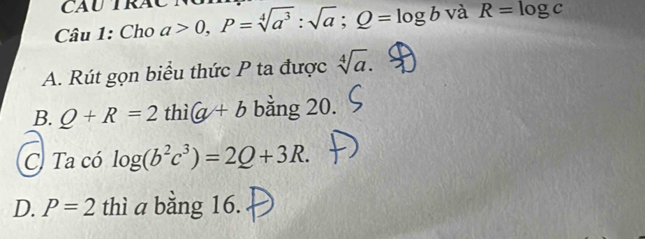 Cho a>0, P=sqrt[4](a^3):sqrt(a); Q=log b và R=log c
A. Rút gọn biểu thức P ta được sqrt[4](a).
B. Q+R=2 thì (a/+b bằng 20.
C. Ta có log (b^2c^3)=2Q+3R.
D. P=2 thì a bằng 16.