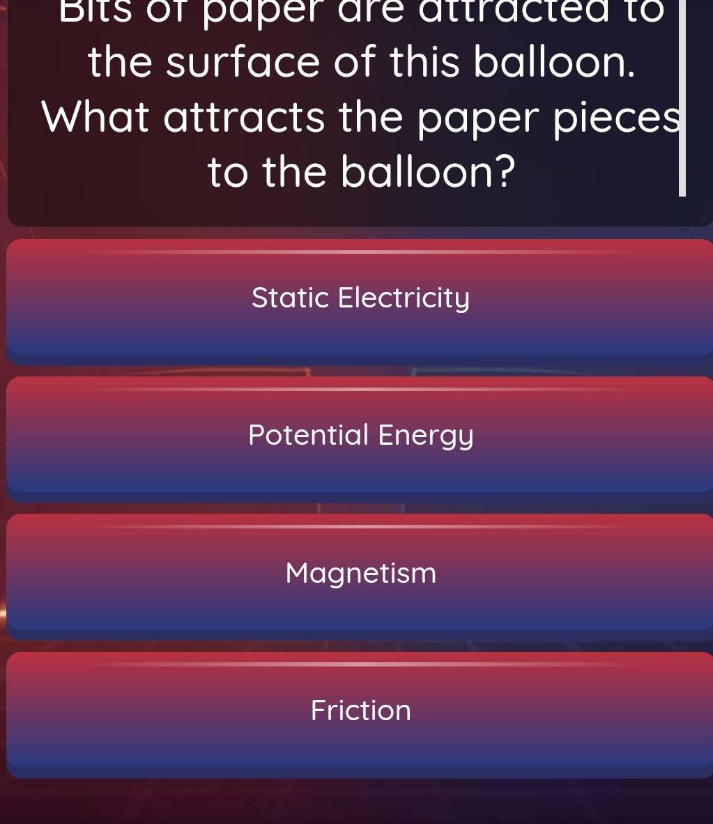 Bits of paper are attracted to
the surface of this balloon.
What attracts the paper pieces
to the balloon?
Static Electricity
Potential Energy
Magnetism
Friction