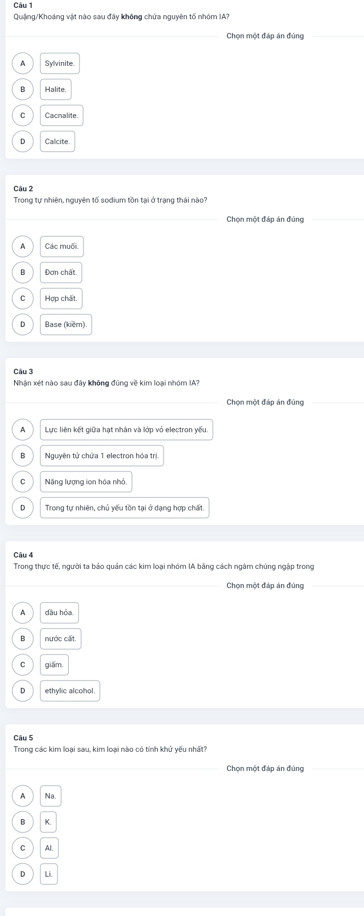 Quặng/Khoáng vật nào sau đây không chứa nguyên tố nhóm IA?
Chon một đáp án đúng
A Svlvinite
B Halite.
C Cacnalite
D Calcite
Câu 2
Trong tự nhiên, nguyên tố sodium tồn tại ở trạng thái nào?
_
_Chọn một đáp án đúng_
A Các muối
B Đơn chất.
C Hợp chất
D Base (kiềm)
Câu 3
Nhận xét nào sau đây không đúng về kim loại nhóm IA?
Chọn một đáp án đúng
A Lực liên kết giữa hạt nhân và lớp vỏ electron yếu.
B Nguyên tử chứa 1 electron hóa trị
C Năng lượng ion hóa nhỏ.
D Trong tự nhiên, chủ yếu tồn tại ở dạng hợp chất.
Câu 4
Trong thực tế, người ta bảo quản các kim loại nhóm IA bằng cách ngâm chúng ngập trong
_Chọn một đáp án đúng
A đầu hỏa
B nước cất.
giâm.
ethylic alcohol.
Câu 5
Trong các kim loại sau, kim loại nào có tính khử yếu nhất?
_Chọn một đáp án đúng_
A Na
B K.
C Al
D Li.