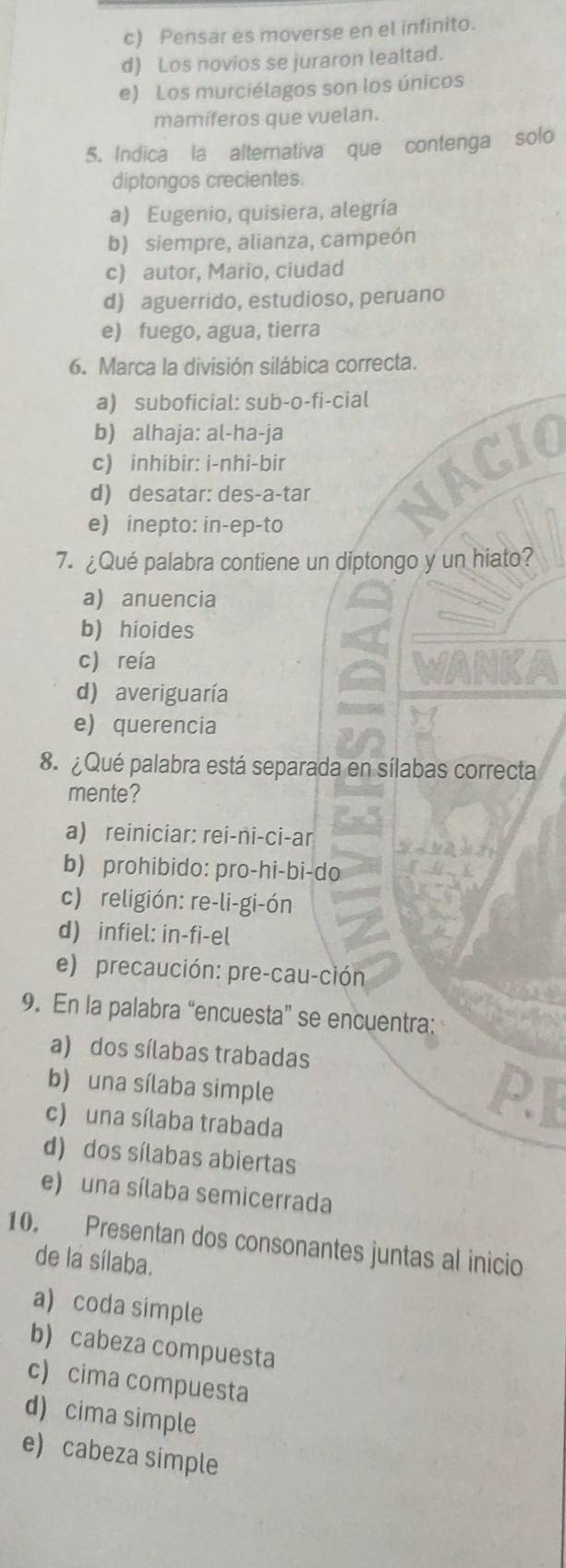 c) Pensar es moverse en el infinito.
d) Los novios se juraron lealtad.
e) Los murciélagos son los únicos
mamíferos que vuelan.
5. Indica la alternativa que contenga solo
diptongos crecientes.
a) Eugenio, quisiera, alegría
b) siempre, alianza, campeón
c) autor, Mario, ciudad
d) aguerrido, estudioso, peruano
e) fuego, agua, tierra
6. Marca la división silábica correcta.
a) suboficial: sub-o-fi-cial
b) alhaja: al-ha-ja
c) inhibir: i-nhi-bir
d) desatar: des-a-tar
e) inepto: in-ep-to
7. ¿Qué palabra contiene un diptongo y un hiato?
a) anuencia
b) hioides
c) reía
d) averiguaría
e) querencia
8. ¿ Qué palabra está separada en sílabas correcta
mente?
a) reiniciar: rei-ni-ci-ar
b) prohibido: pro-hi-bi-do
c) religión: re-li-gi-ón
d) infiel: in-fi-el
e) precaución: pre-cau-ción
9. En la palabra “encuesta” se encuentra:
a) dos sílabas trabadas
b) una sílaba simple
c) una sílaba trabada
d) dos sílabas abiertas
e) una sílaba semicerrada
10. Presentan dos consonantes juntas al inicio
de la sílaba.
a) coda simple
b) cabeza compuesta
c) cima compuesta
d) cima simple
e) cabeza simple