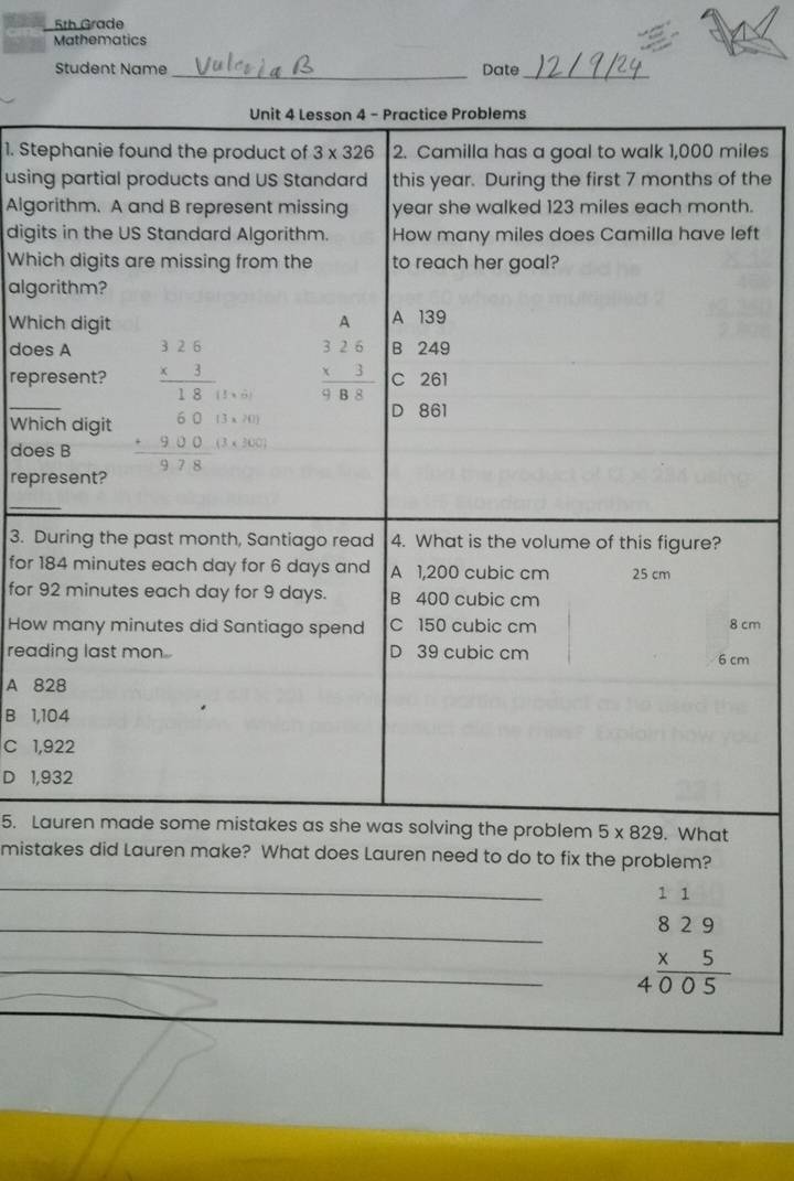 5th Grade
Mathematics
Student Name _Date_
Unit 4 Lesson 4 - Practice Problems
1. Stephanie found the product of 3* 326 2. Camilla has a goal to walk 1,000 miles
using partial products and US Standard this year. During the first 7 months of the
Algorithm. A and B represent missing year she walked 123 miles each month.
digits in the US Standard Algorithm. How many miles does Camilla have left
Which digits are missing from the to reach her goal?
algorithm?
Which digit A A 139
does A B 249
_
represent? beginarrayr 326 * 3 hline 18endarray 1:6 beginarrayr 326 * 3 hline 988endarray C 261
D 861
Which digit
does B beginarrayr 6013* 101 +900 hline 978endarray (3* 200)
represent?
_
3. During the past month, Santiago read 4. What is the volume of this figure?
for 184 minutes each day for 6 days and A 1,200 cubic cm 25 cm
for 92 minutes each day for 9 days. B 400 cubic cm
How many minutes did Santiago spend C 150 cubic cm 8 cm
reading last mon D 39 cubic cm 6 cm
A 828
B 1,104
C 1,922
D 1,932
5. Lauren made some mistakes as she was solving the problem 5* 829. What
mistakes did Lauren make? What does Lauren need to do to fix the problem?
_
__ beginarrayr 11 829 * 5 hline 4005endarray