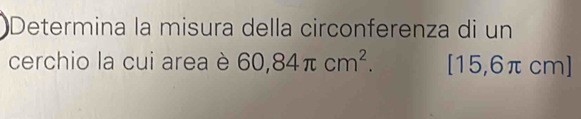 Determina la misura della circonferenza di un 
cerchio la cui area è 60,84π cm^2. [15,6π cm ]