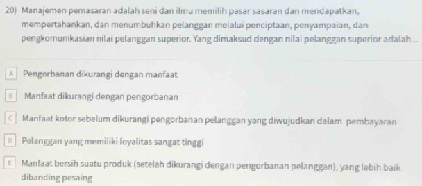 Manajemen pemasaran adalah seni dan ilmu memilih pasar sasaran dan mendapatkan,
mempertahankan, dan menumbuhkan pelanggan melalui penciptaan, penyampaian, dan
pengkomunikasian nilai pelanggan superior. Yang dimaksud dengan nilai pelanggan superior adalah...
A Pengorbanan dikurangi dengan manfaat
Manfaat dikurangi dengan pengorbanan
Manfaat kotor sebelum dikurangi pengorbanan pelanggan yang diwujudkan dalam pembayaran
Pelanggan yang memiliki loyalitas sangat tinggi
€ Manfaat bersih suatu produk (setelah dikurangi dengan pengorbanan pelanggan), yang lebih baik
dibanding pesaing