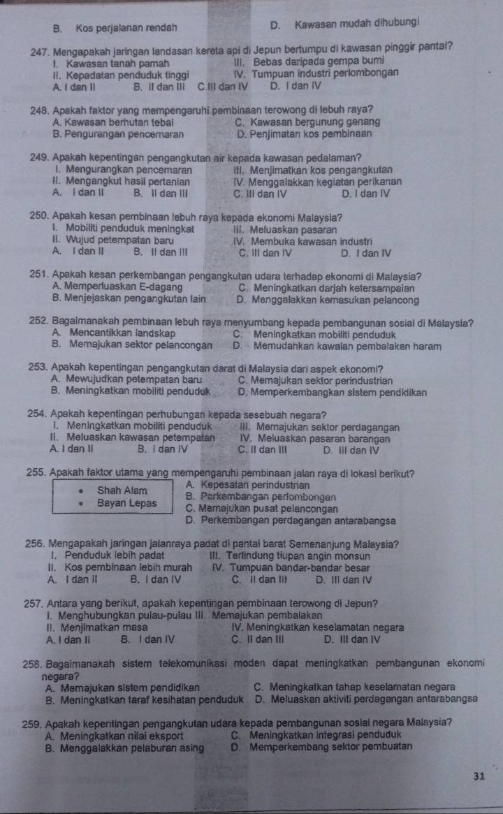B. Kos perjalanan rendah D. Kawasan mudah dihubungi
247. Mengapakah jaringan landasan kereta api di Jepun bertumpu di kawasan pinggir pantai?
I. Kawasan tanah pamah III. Bebas daripada gempa bumi
II. Kepadatan penduduk tinggi IV. Tumpuan industri perlombongan
A. I dan II B. II dan ⅢI C.III dan IV D. I dan IV
248. Apakah faktor yang mempengaruhi pembinaan terowong di lebuh raya?
A. Kawasan berhutan tebal C. Kawasan bergunung ganang
B. Pengurangan pencemaran D. Penjimatan kos pembinaan
249. Apakah kepentingan pengangkutan air kepada kawasan pedalaman?
I. Mengurangkan pencemaran lfI. Menjimatkan kos pengangkutan
II. Mengangkut hasil pertanian IV. Menggalakkan kegiatan perikanan
A. I dan II B. II dan ⅢII C. IIl dan IV D. I dan IV
250. Apakah kesan pembinaan lebuh raya kepada ekonomi Malaysia?
1. Mobiliti penduduk meningkat III. Meluaskan pasaran
II. Wujud petempatan baru IV. Membuka kawasan industri
A. I dan II B. il dan Ⅲl C. III dan IV D. I dan IV
251. Apakah kesan perkembangan pengangkutan udara terhadap ekonomi di Malaysia?
A. Memperluaskan E-dagang C. Meningkatkan darjah ketersampaian
B. Menjejaskan pengangkutan lain D. Menggalakkan kemasukan pelancong
252. Bagaimanakah pembinaan lebuh raya menyumbang kepada pembangunan sosial di Malaysia?
A. Mencantikkan landskap C. Meningkatkan mobiliti penduduk
B. Memajukan sektor pelancongan D. Memudahkan kawalan pembalakan haram
253. Apakah kepentingan pengangkutan darat di Malaysia dari aspek ekonomi?
A. Mewujudkan petempatan baru C. Memajukan sektor perindustrian
B. Meningkatkan mobiliti penduduk D. Memperkembangkan slstem pendidikan
254. Apakah kepentingan perhubungan kepada sesebuah negara?
1. Meningkatkan mobiliti penduduk III. Memajukan sektor perdagangan
II. Meluaskan kawasan petempatan IV. Meluaskan pasaran barangan
A. I dan II B. I dan IV C. II dan III D. ⅢII dan IV
255. Apakah faktor utama yang mempengaruhi pembinaan jalan raya di lokasi berikut?
A. Kepesatan perindustrian
Shah Alam B. Perkembangan perlombongan
Bayan Lepas C. Memajukan pusat pelancongan
D. Perkembangan perdagangan antarabangsa
256. Mengapakah jaringan jalanraya padat di pantai barat Semenanjung Malaysia?
1. Penduduk lebih padat III. Terlindung tiupan angin monsun
II. Kos pembinaan lebih murah IV. Tumpuan bandar-bandar besar
A. I dan II B. I dan IV C. Il dan Iil D. III dan IV
257. Antara yang berikut, apakah kepentingan pembinaan terowong di Jepun?
I. Menghubungkan pulau-pulau III. Memajukan pembalakan
II. Menjimatkan masa IV. Meningkatkan keselamatan negara
A. I dan Ii B. I dan IV C. Il dan III D. III dan IV
258. Bagaimanakah sistem telekomunikasi moden dapat meningkatkan pembangunan ekonomi
negara?
A. Memajukan sistem pendidikan C. Meningkatkan tahap keselamatan negara
B. Meningkatkan taraf kesihatan penduduk D. Meluaskan aktiviti perdagangan antarabangsa
259. Apakah kepentingan pengangkutan udara kepada pembangunan sosial negara Malsysia?
A. Meningkatkan nilai eksport C. Meningkatkan integrasi penduduk
B. Menggalakkan pelaburan asing D. Memperkembang sektor pembuatan
31