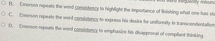 ere frequently misund
B. Emerson repeats the word consistency to highlight the importance of finishing what one has sta
C. Emerson repeats the word consistency to express his desire for uniformity in transcendentalism
D. Emerson repeats the word consistency to emphasize his disapproval of compliant thinking.