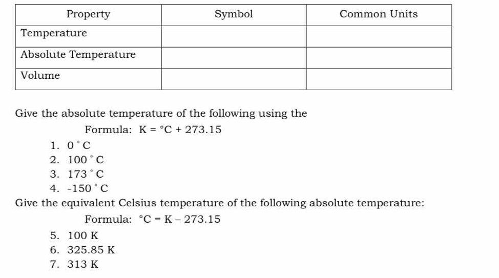 Give the absolute temperature of the following using the 
Formula: K=^circ C+273.15
1. 0°C
2. 100°C
3. 173°C
4. -150°C
Give the equivalent Celsius temperature of the following absolute temperature: 
Formula: ^circ C=K-273.15
5. 100 K
6. 325.85 K
7. 313 K