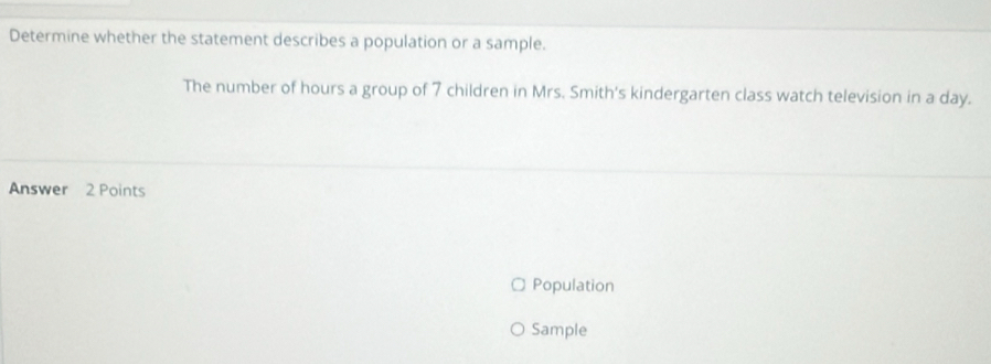 Determine whether the statement describes a population or a sample.
The number of hours a group of 7 children in Mrs. Smith's kindergarten class watch television in a day.
Answer 2 Points
Population
Sample