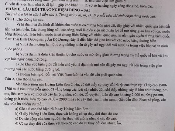 guor đa tng 1em B. nhu cầu Việc làm giám đi,
C. vấn đề việc làm, nhà ở, đi lại.... gặp khó khăn. D. cơ sở hạ tầng ngày càng đồng bộ, hiện đại.
phÀN II. CÂU HỏI TRÁC NGHIỆM ĐÚNG - SAI
Thi sinh trả lời từ câu 1 đến câu 4. Trong mỗi ý a), b), c), d) ở mỗi câu, thí sinh chọn đúng hoặc sai.
Câu 1. Cho thông tin sau:
Vị trí địa lí và địa hình đã khiến cho nước ta có đường biên giới dài, tiếp giáp với nhiều quốc gia trên đất
liền và trên biển. Các thung lũng núi, các sông, suối là điều kiện rất thuận lợi đề mở rộng giao lưu với các nước
bằng đường bộ. Trên biển, nước ta có chung Biển Đông với nhiều quốc gia, lại nằm gần tuyến đường biển quốc
tế từ Thái Bình Dương sang Ấn Độ Dương, đây là điều kiện đề giao lưu với các nước bằng đường biển.
a) Vị trí địa lí cũng là một trong những nhân tố gây trở ngại đối với nước ta trong việc bảo vệ an ninh
quốc phòng.
b) Vị trí địa lí là điều kiện thuận lợi cho nước ta mở rộng giao thương trong xu thế quốc tế hóa và khu
ực hóa ngày càng mở rộng.
c) Do khu vực biên giới đất liền chủ yếu là địa hình núi nên đã gây trở ngại rất lớn trong việc giao
thương với các nước bằng đường bộ.
d) Đường biên giới đối với Việt Nam luôn là vấn đề cần phải quan tâm.
Câu 2. Cho thông tin sau:
Men theo sườn núi Hoàng Liên Sơn đi lên, có thể thấy sự thay đổi rõ rệt của thực vật. Ở độ cao 1500-
1700 m là kiều rừng hỗn giao, đã vắng bóng các loài cây nhiệt đới, chỉ thấy những cây lá kim như: thông, pơ-
mu, liễu sam xen với một số cây là rộng như: sởi, dẻ, đỗ quyên... Lên độ cao khoảng 2.000 m, rừng pơ-mu,
thông phát triển. Đến độ cao 2400 — 2900 m là các cây thiết sạm, vân sam... Gần đến đinh Phan-xi-păng, các
cây trúc lm chiếm ưu thế...
a) Các đai cao thể hiện rõ ở dãy Hoàng Liên Sơn.
b) Ở dãy Hoàng Liên Sơn, thực vật không có sự thay đổi theo độ cao.
c) Do tác động của con người nên thực vật giống nhau ở các độ cao.
d) Có sự thay đổi của thực vật theo độ cao do sự thay đổi của nhiệt, ẩm.