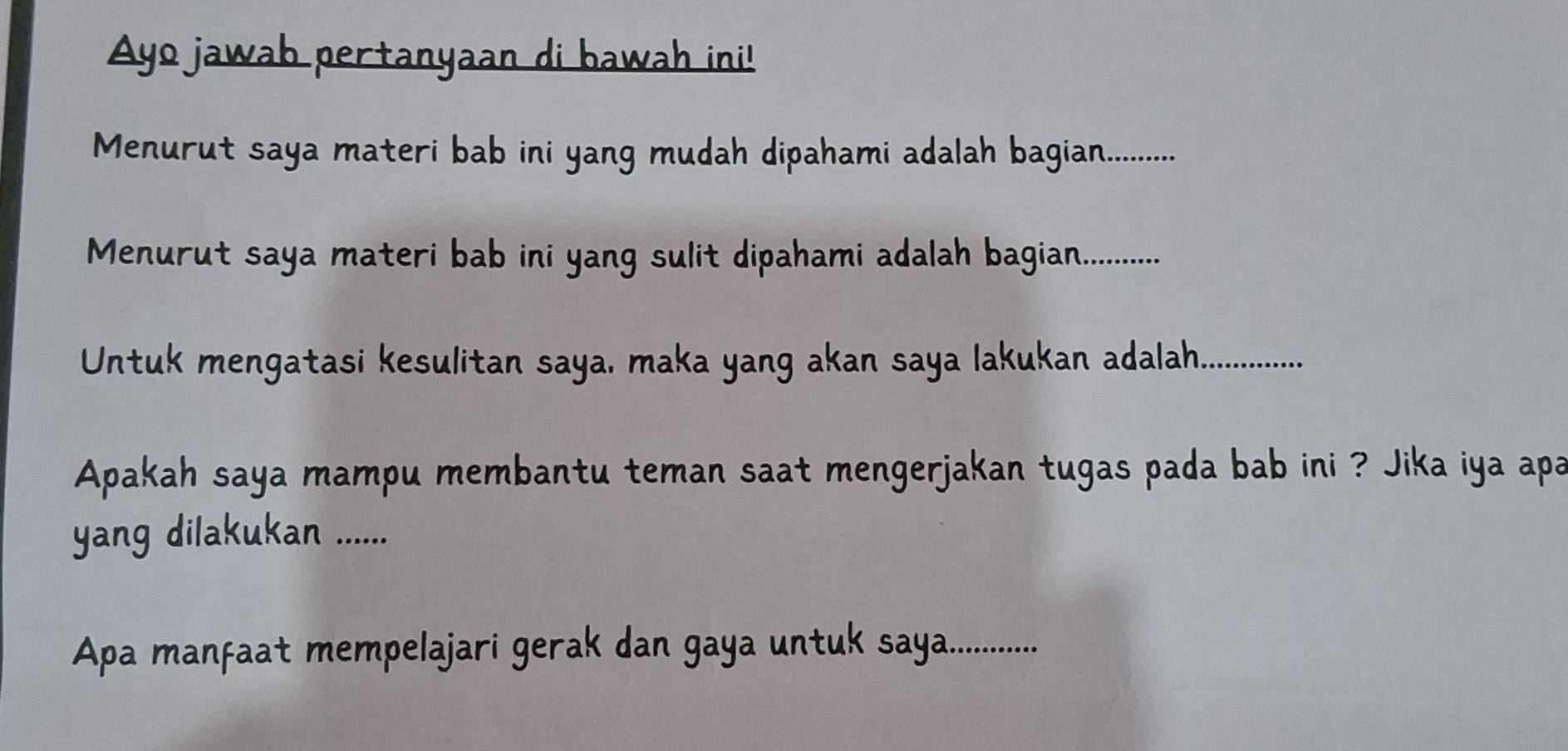 Ayo jawab pertanyaan di bawah ini! 
Menurut saya materi bab ini yang mudah dipahami adalah bagian_ 
Menurut saya materi bab ini yang sulit dipahami adalah bagian.._ 
Untuk mengatasi kesulitan saya, maka yang akan saya lakukan adalah._ 
Apakah saya mampu membantu teman saat mengerjakan tugas pada bab ini ? Jika iya apa 
yang dilakukan ....... 
Apa manfaat mempelajari gerak dan gaya untuk saya_