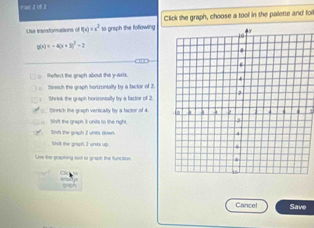 a 0
Click the graph, choose a tool in the palette and foll
Use transformations of f(x)=x^2 to graph the following
g(x)=-4(x+3)^2-2
D Reflect the graph about the y-axis.
Stretch the graph horizontally by a factor of 2.
T Shrink the graph horizontally by a factor of 2
Stretch the graph vertically by a factor of 4
Shift the graph 3 units to the right.
Shif the graph 2 units down.
Shift the graph 2 units up
Use the graphing tool to graph the function.
Clic 10
entage
graph
Cancel Save