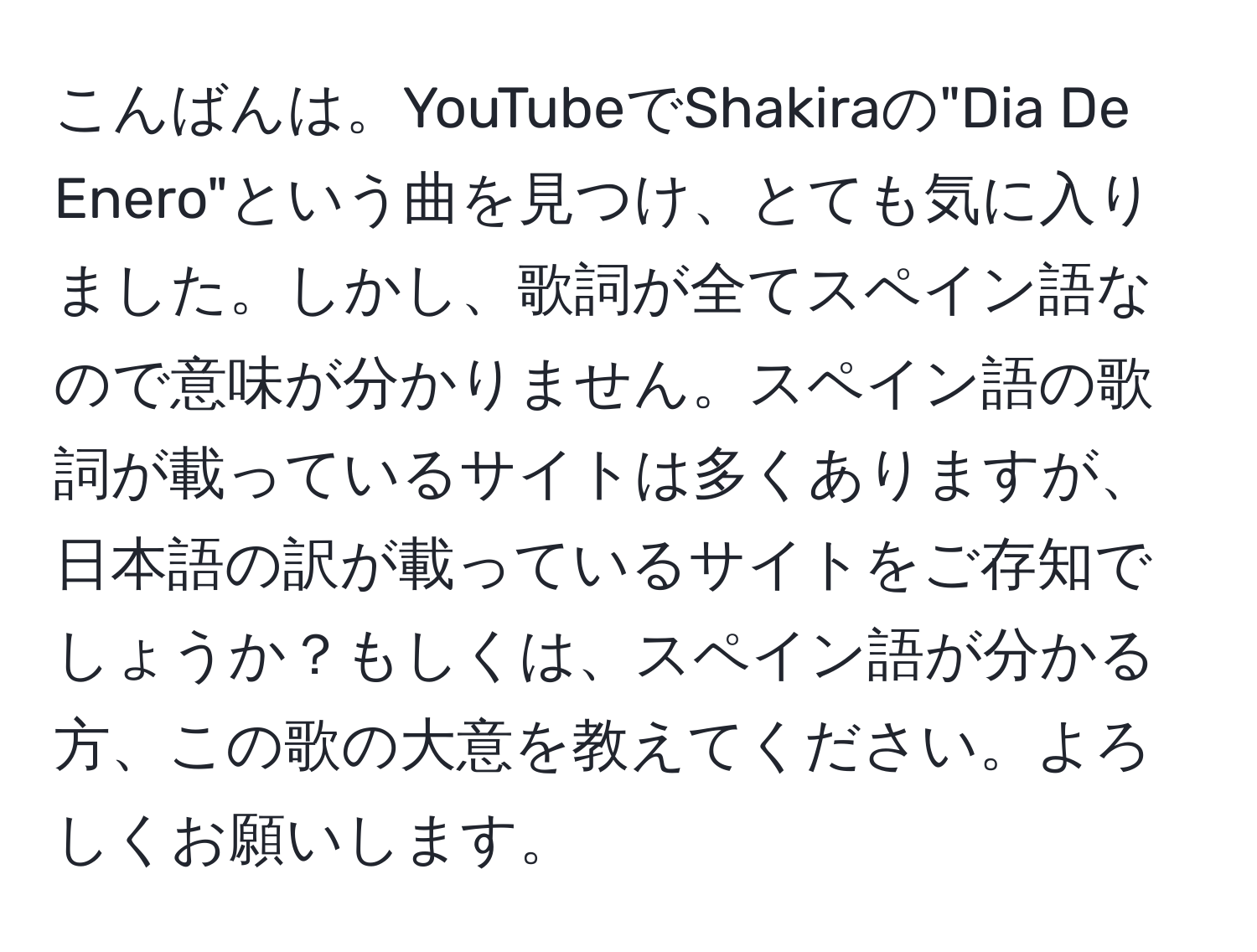 こんばんは。YouTubeでShakiraの"Dia De Enero"という曲を見つけ、とても気に入りました。しかし、歌詞が全てスペイン語なので意味が分かりません。スペイン語の歌詞が載っているサイトは多くありますが、日本語の訳が載っているサイトをご存知でしょうか？もしくは、スペイン語が分かる方、この歌の大意を教えてください。よろしくお願いします。