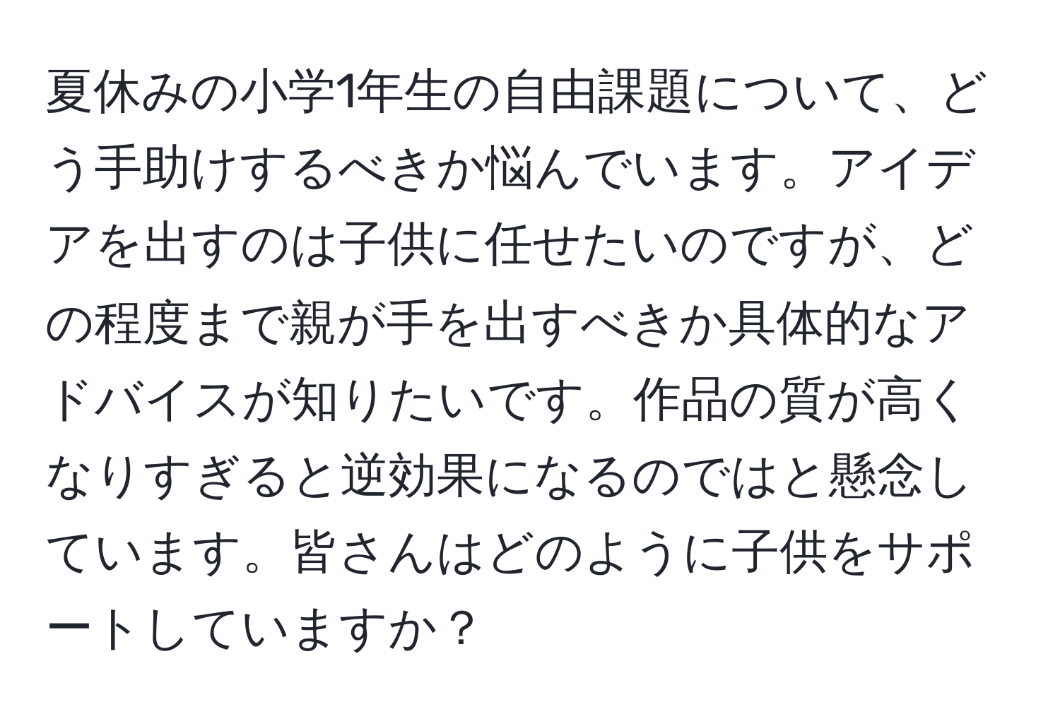 夏休みの小学1年生の自由課題について、どう手助けするべきか悩んでいます。アイデアを出すのは子供に任せたいのですが、どの程度まで親が手を出すべきか具体的なアドバイスが知りたいです。作品の質が高くなりすぎると逆効果になるのではと懸念しています。皆さんはどのように子供をサポートしていますか？