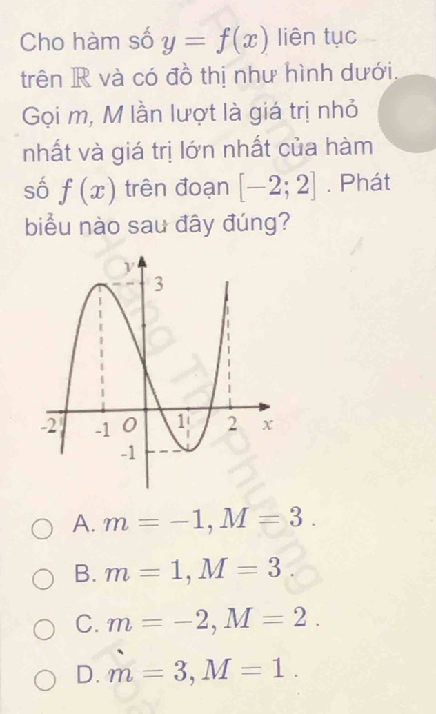 Cho hàm số y=f(x) liên tục
trên R và có đồ thị như hình dưới.
Gọi m, M lần lượt là giá trị nhỏ
nhất và giá trị lớn nhất của hàm
số f(x) trên đoạn [-2;2]. Phát
biểu nào sau đây đúng?
A. m=-1, M=3.
B. m=1, M=3
C. m=-2, M=2.
D. m=3, M=1.