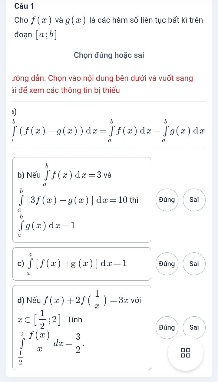 Cho f(x) và g(x) là các hàm số liên tục bất kì trên 
đoạn [a;b]
Chọn đúng hoặc sai 
đớng dẫn: Chọn vào nội dung bên dưới và vuốt sang 
ái để xem các thông tin bị thiếu 
1)
∈tlimits _1^(b(f(x)-g(x))dx=∈tlimits _a^bf(x)dx-∈tlimits _a^bg(x)dx
b) Nếu ∈tlimits _a^bf(x)dx=3 và
∈tlimits _a^b[3f(x)-g(x)]dx=10thi Đúng Sai
∈tlimits _a^bg(x)dx=1
c) ∈tlimits _a^a[f(x)+g(x)]dx=1 Đúng Sai 
d) Nếu f(x)+2f(frac 1)x)=3x với
x∈ [ 1/2 ;2]. Tính 
Đúng Sai
∈tlimits _ 1/2 ^2 f(x)/x dx= 3/2 .