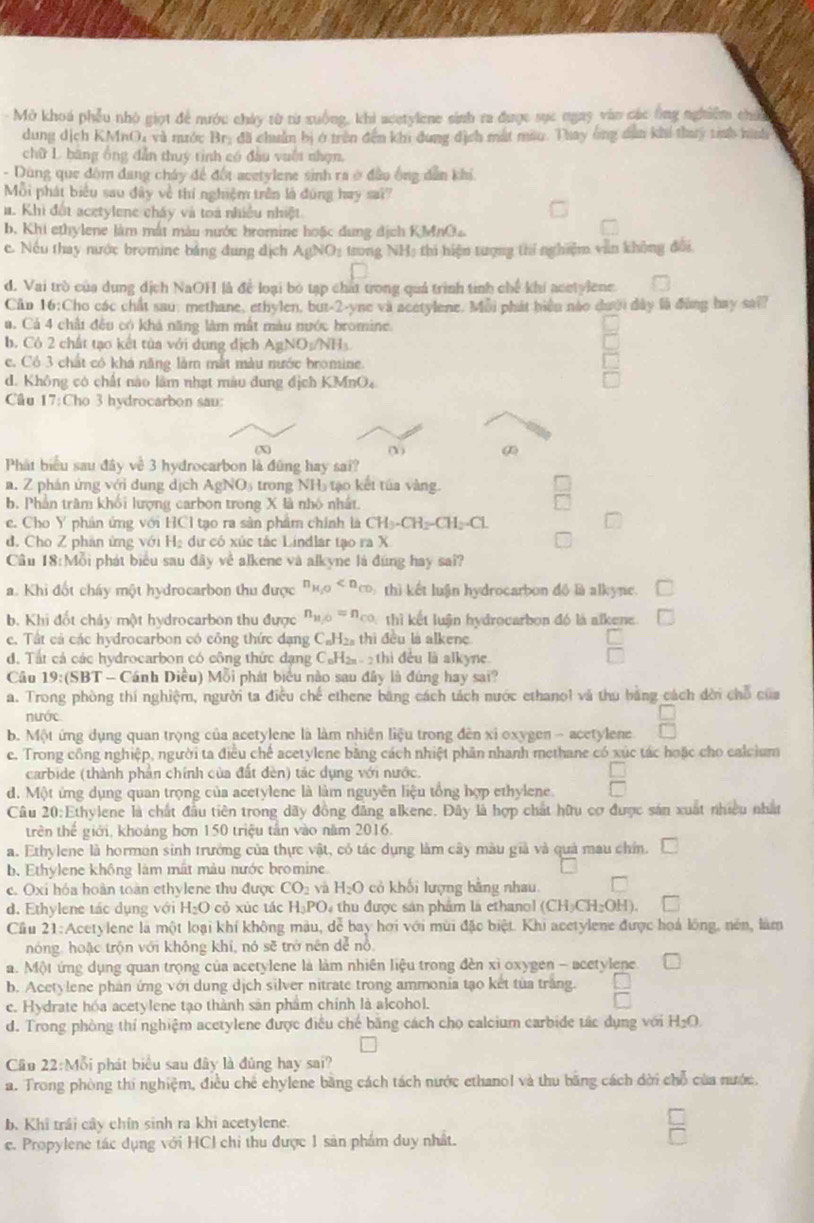 Mở khoá phẫu nhỏ giọt để nước chảy từ từ xuống, khi acetylene sinh ra được sực ngay vào các ông nghiêm chíế
dung dịch KMnO, và nước Brị đã chuẩm bị ở trên đến khi đung địch mất mao. Thay ông dân khí thuy tinh nình
chữ L. băng ổng dẫn thuý tình có đầu vuốt nhạn,
- Dùng que đồm đang chây để đốt acetylene sinh ra ở đảo ông dân khi.
Mỗi phát biểu sau dây về thí nghiệm trên là đúng hay sa?
a. Khi đột acetylene cháy và toà nhiều nhiệt
b. Khi ethylene làm mắt màu nước bromine hoặc đung địch KMnO
c Nếu thay nước bromine bằng đung địch A8 NO: trong NH) thi hiện tượng thí nghiệm văn không đổi
d. Vai trò của dung dịch NaOH là để loại bó tạp chất trong quả trình tinh chế khí acetylene.
Cần 16:Cho các chất sau, methane, ethylen, but-2-yne và acetylene. Mỗi phát biển nào dưới đây là đùng hay sai?
u. Cả 4 chất đều có khả năng làm mất màu nước bromine.
b. Cô 2 chất tạo kết tủa với dung địch AgNO:/NH₃.
c. Có 3 chất có khá năng lằm mắt màu nước bromine.
d. Không có chất nào lâm nhạt màu dung địch KMnO₄
Cầu 17:Cho 3 hydrocarbon sau:
(X) (X)
Phát biểu sau đây về 3 hydrocarbon là đũng hay sai?
a. Z phản ứng với dung dịch AgN Os trong NH5 tạo kết túa vàng.
b. Phản trăm khổi lượng carbon trong X là nhỏ nhất.
c. Cho Y phản ứng với HCI tạo ra sản phẩm chính là CH_3-CH_2-CH_2-Cl
d. Cho Z phân ứng với H_2 dự có xúc tác Lindlar tạo ra X
Câu 18:Mỗi phát biểu sau đây về alkene và alkyne là đứng hay sa??
a. Khi đốt cháy một hydrocarbon thu được n_H_2O thì kết luận hydrocarbon đô là alkyne.
b. Khi đốt chảy một hydrocarbon thu được n_11/0=n_c0 thì kết luận hydrocarbon đó là alkene
e. Tất cả các hydrocarbon có công thức đạng C₆H₂ thi đều là alkenc
d. Tất cá các hydrocarbon có công thức dạng C₆H₂ 2 thì đều là alkyne.
Câu 1 9: (SBT - Cánh Diều) Mỗi phát biểu nào sau đây là đúng hay sai?
a. Trong phòng thí nghiệm, người ta điều chế ethene băng cách tách nước ethanol và thu bằng cách dời chỗ của
nước
b. Một ứng dụng quan trọng của acetylene là làm nhiên liệu trong đên xỉ oxygen - acetylene
c. Trong công nghiệp, người ta điều chế acetylene bằng cách nhiệt phần nhanh methane có xúc tác hoặc cho calcium
carbide (thành phản chính của đất đèn) tác dụng với nước.
d. Một ứng dụng quan trọng của acetylene là làm nguyên liệu tổng hợp ethylene.
Câu 20:Ethylene là chất đầu tiên trong dãy đồng đăng alkene. Đây là hợp chất hữu cơ được sản xuất nhiều nhất
trên thế giới, khoảng hơn 150 triệu tân vào năm 2016.
a. Ethylene là hormon sinh trưởng của thực vật, có tác dụng làm cây màu giả và quả mau chí.
b. Ethylene không làm mất màu nước bromine
c. Oxi hóa hoàn toàn ethylene thu được CO_2 và H_2O cỏ khối lượng bằng nhau
d. Ethylene tác dụng với H_2O cỏ xùc tác H_3PO_4 tu  được sán phẩm là ethan (CH_3CH_2OH)
Cầu 21:Acetylene là một loại khí không màu, dể bay hơi với mùi đặc biệt. Khi acetylene được hoá lồng, nén, làm
nóng, hoặc trộn với không khí, nó sẽ trở nên dể nổ,
a. Một ứng dụng quan trọng của acetylene là làm nhiên liệu trong đèn xỉ oxygen - acetylene.
b. Acetylene phản ứng với dung dịch silver nitrate trong ammonia tạo kết tủa trắng.
e. Hydrate hóa acetylene tạo thành sản phẩm chính là alcohol.
d. Trong phòng thí nghiệm acetylene được điều chế băng cách chọ calcium carbide tác dụng với H_2O.
Cầu 22:Mỗi phát biểu sau đây là đúng hay sai?
a. Trong phòng thi nghiệm, điều chế chylene bằng cách tách nước ethanol và thu bằng cách dời chỗ của nước.
b. Khi trải cây chín sinh ra khi acetylene.
c. Propylene tác dụng với HCl chi thu được 1 sản phẩm duy nhất.