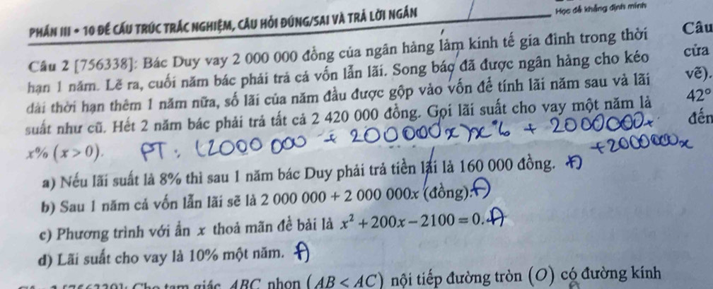 Học đễ khẳng định mính 
PhÁN III + 10 Để CẤU TRÚC TRÁC NGHIệM, CầU Hỏi ĐứNG/SAI Và Trả Lời ngắn Câu 
Câu 2 [756338]: Bác Duy vay 2 000 000 đồng của ngân hàng làm kinh tế gia đình trong thời 
han 1 năm. Lẽ ra, cuối năm bác phải trả cá vốn lẫn lãi. Song báo đã được ngân hàng cho kéo cửa 
đài thời hạn thêm 1 năm nữa, số lãi của năm đầu được gộp vào vốn để tính lãi năm sau và lãi vẽ). 
suất như cũ. Hết 2 năm bác phải trả tất cả 2 420 000 đồng. Gọi lãi suất cho vay một năm là 42°
x% (x>0). 
a) Nếu lãi suất là 8% thì sau 1 năm bác Duy phải trả tiền lại là 160 000 đồng. 
b) Sau 1 năm cả vốn lẫn lãi sẽ là 2000000+2000000x(dong)
c) Phương trình với ẩn x thoả mãn đề bài là x^2+200x-2100=0
d) Lãi suất cho vay là 10% một năm. 
m gi á c 4BC nh o (AB nội tiếp đường tròn (O) có đường kính