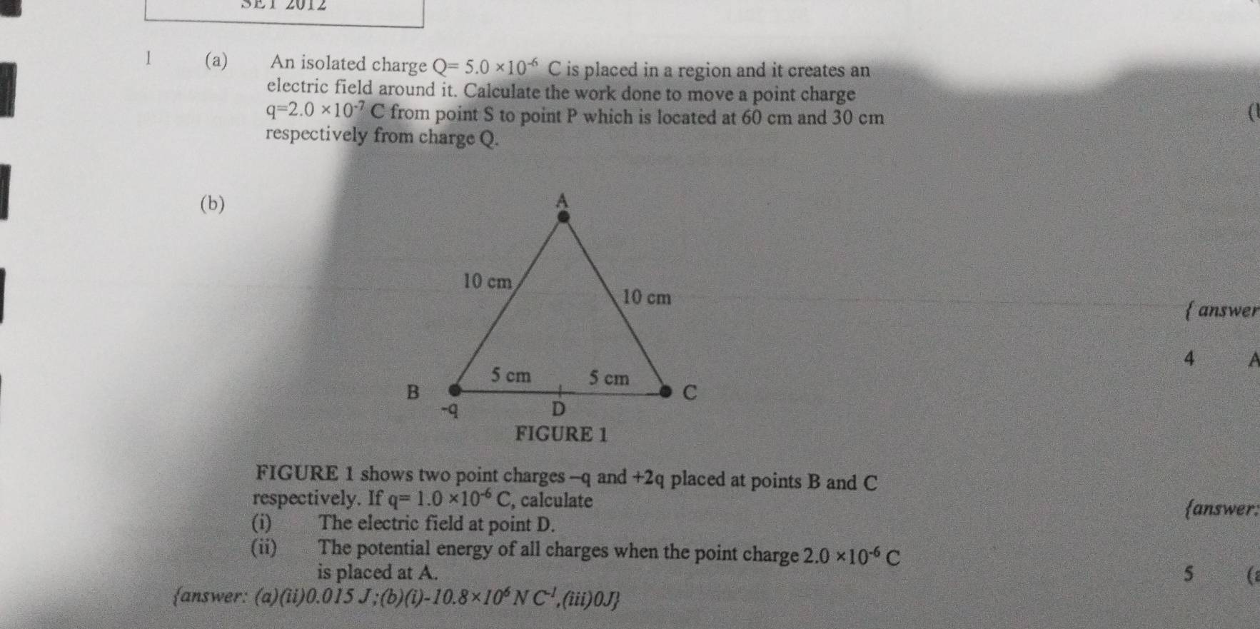 SE1 2012 
1 (a) An isolated charge Q=5.0* 10^(-6)C is placed in a region and it creates an 
electric field around it. Calculate the work done to move a point charge
q=2.0* 10^(-7)C from point S to point P which is located at 60 cm and 30 cm
respectively from charge Q. 
(b) 
answer 
4 a 
FIGURE 1 
FIGURE 1 shows two point charges - q and +2q placed at points B and C
respectively. If q=1.0* 10^(-6)C , calculate 
answer: 
(i) The electric field at point D. 
(ii) The potential energy of all charges when the point charge 2.0* 10^(-6)C
is placed at A. 5 ( 
answer: (a)(ii) 0.015 J;(b) (i) -10.8* 10^6NC^(-1) ,(iii)0J