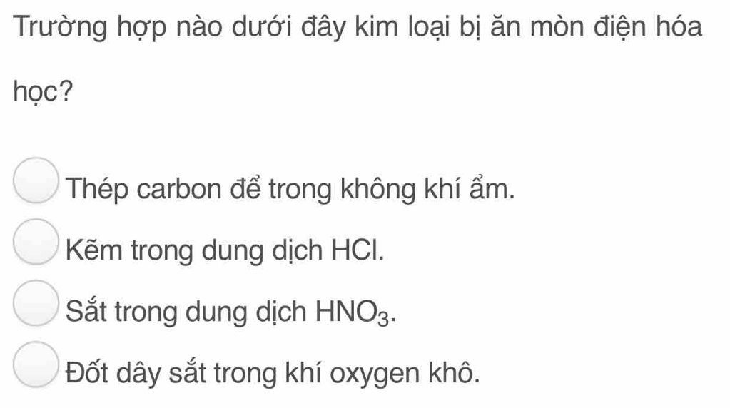 Trường hợp nào dưới đây kim loại bị ăn mòn điện hóa
học?
Thép carbon để trong không khí ẩm.
Kẽm trong dung dịch HCI.
Sắt trong dung dịch HNO_3.
Đốt dây sắt trong khí oxygen khô.