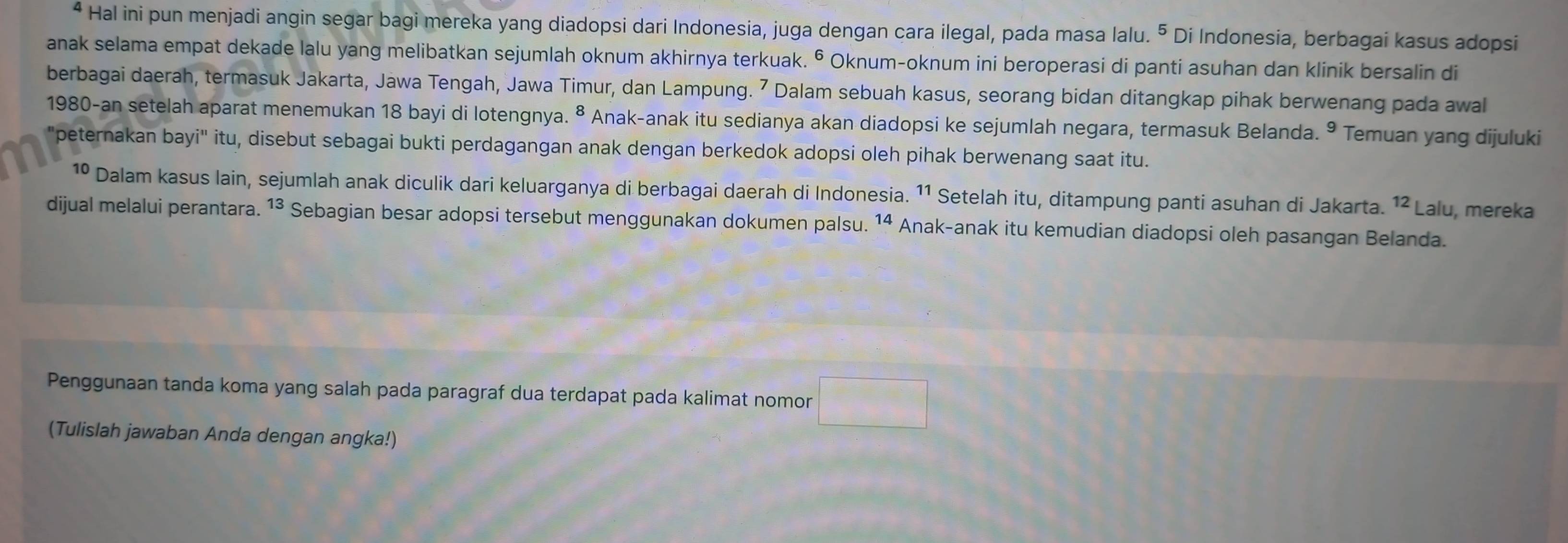 Hal ini pun menjadi angin segar bagi mereka yang diadopsi dari Indonesia, juga dengan cara ilegal, pada masa lalu. ⁵ Di Indonesia, berbagai kasus adopsi 
anak selama empat dekade lalu yang melibatkan sejumlah oknum akhirnya terkuak. © Oknum-oknum ini beroperasi di panti asuhan dan klinik bersalin di 
berbagai daerah, termasuk Jakarta, Jawa Tengah, Jawa Timur, dan Lampung. 7 Dalam sebuah kasus, seorang bidan ditangkap pihak berwenang pada awal 
1980-an setelah aparat menemukan 18 bayi di lotengnya. ⁸ Anak-anak itu sedianya akan diadopsi ke sejumlah negara, termasuk Belanda. Temuan yang dijuluki 
"peternakan bayi" itu, disebut sebagai bukti perdagangan anak dengan berkedok adopsi oleh pihak berwenang saat itu. 
1º Dalam kasus lain, sejumlah anak diculik dari keluarganya di berbagai daerah di Indonesia. ¹¹ Setelah itu, ditampung panti asuhan di Jakarta. ¹² Lalu, mereka 
dijual melalui perantara. 13. Sebagian besar adopsi tersebut menggunakan dokumen palsu. 14 Anak-anak itu kemudian diadopsi oleh pasangan Belanda. 
Penggunaan tanda koma yang salah pada paragraf dua terdapat pada kalimat nomor □ 
(Tulislah jawaban Anda dengan angka!)