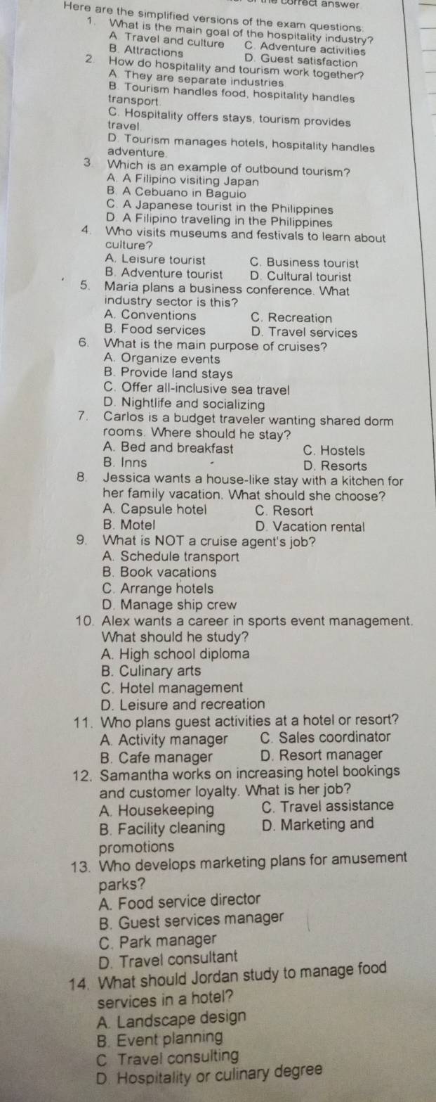 correct answer
Here are the simplified versions of the exam questions
1. What is the main goal of the hospitality industry?
A Travel and culture C. Adventure activities
B. Attractions D. Guest satisfaction
2. How do hospitality and tourism work together?
A They are separate industries
B. Tourism handles food, hospitality handles
transport
C. Hospitality offers stays, tourism provides
travel
D. Tourism manages hotels, hospitality handles
adventure.
3 Which is an example of outbound tourism?
A. A Filipino visiting Japan
B A Cebuano in Baguio
C. A Japanese tourist in the Philippines
D. A Filipino traveling in the Philippines
4. Who visits museums and festivals to learn about
culture?
A. Leisure tourist C. Business tourist
B. Adventure tourist D. Cultural tourist
5. Maria plans a business conference. What
industry sector is this?
A. Conventions C. Recreation
B. Food services D. Travel services
6. What is the main purpose of cruises?
A. Organize events
B. Provide land stays
C. Offer all-inclusive sea travel
D. Nightlife and socializing
7. Carlos is a budget traveler wanting shared dorm
rooms. Where should he stay?
A. Bed and breakfast C. Hostels
B. Inns D. Resorts
8. Jessica wants a house-like stay with a kitchen for
her family vacation. What should she choose?
A. Capsule hotel C. Resort
B. Motel D. Vacation rental
9. What is NOT a cruise agent's job?
A. Schedule transport
B. Book vacations
C. Arrange hotels
D. Manage ship crew
10. Alex wants a career in sports event management.
What should he study?
A. High school diploma
B. Culinary arts
C. Hotel management
D. Leisure and recreation
11. Who plans guest activities at a hotel or resort?
A. Activity manager C. Sales coordinator
B. Cafe manager D. Resort manager
12. Samantha works on increasing hotel bookings
and customer loyalty. What is her job?
A. Housekeeping C. Travel assistance
B. Facility cleaning D. Marketing and
promotions
13. Who develops marketing plans for amusement
parks?
A. Food service director
B. Guest services manager
C. Park manager
D. Travel consultant
14. What should Jordan study to manage food
services in a hotel?
A. Landscape design
B. Event planning
C Travel consulting
D. Hospitality or culinary degree