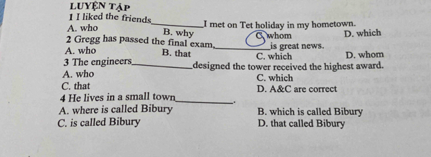 Luyện tập
1 I liked the friends
A. who _I met on Tet holiday in my hometown.
B. why D. which
2 Gregg has passed the final exam, whom is great news.
A. who B. that _C. which D. whom
3 The engineers_ designed the tower received the highest award.
A. who C. which
C. that D. A&C are correct
4 He lives in a small town_ .
A. where is called Bibury B. which is called Bibury
C. is called Bibury D. that called Bibury
