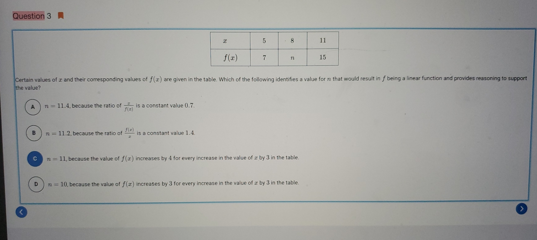 Certain values of x and their corresponding values of f(x) are given in the table. Which of the following identifies a value for n that would result in f being a linear function and provides reasoning to support
the value?
A n=11.4 , because the ratio of  x/f(x)  is a constant value 0.7.
B n=11.2 , because the ratio of  f(x)/x  is a constant value 1.4.
c n=11 , because the value of f(x) increases by 4 for every increase in the value of x by 3 in the table.
D n=10 ), because the value of f(x) increases by 3 for every increase in the value of x by 3 in the table.
<