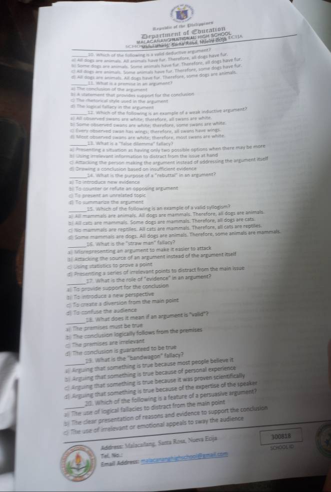 Repubdir of the Dhilippines
Department of Education
VALACAHANG ATISNAU HIGH SCHOOL
SCHEHE TUNES MGAN RAS ME BETA ECHA
10. Which of the following is a vaiid deductive argument?
al all dogs are animals. All ansmals have far. Therefore, all dogs have fur
( Some diogs are animals. Some animak have fur. Therefore, all dogs have fur,
c: All dogs are animals. Some animals have fur. Therefore, some dogs have fur.
dl! All dogs are anmals. All dogs have for. Therefore, some dogs are animals.
_11. What is a premise in an argument?
a# The conclusion of the argument
b A statement that provides support for the conclusion
:) The metorical style used in the argument
d) The logical fallacy in the argument
_12. Which of the following is an example of a weak inductive argument?
a) All coserved swans are white; therefore, all swans are white.
b) Some sbserved swans are white; therefore, some swans are white.
c) Every observed swan has wings; therefore, all swans have wings.
d Most sbserved swans are white; therefore, most swans are white.
_I3. What is a "false dilemma" fallacy?
a Presenting a situation as having only two possible options when there may be more
susing irralevant information to distract from the issue at hand
c. Artackling the person making the argument instead of addressing the argument itself
d Drawing a conclusion based on insufficient evidence
_14. What is the purpose of a "rebuttal" in an argument?
#: To introduce new evidence
al To courter or refute an opposing argument
c) To present an unrelated topic
d Tis summance the argument
S5. Which of the following is an example of a valid syllogism?
a Alll mammals are animals. All dogs are mammals. Therefore, all dogs are animals
s Alll calls are mammals. Some dogs are mammals. Therefore, all dogs are cats.
c) Ilis mammals are reptiles. All cats are mammals. Therefore, all cats are reptiles.
:) Some mammals are dogs. All dogs are animals. Therefore, some animals are mammals.
16. What is the "straw man" fallacy?
a Misrepresenting an argument to make it easier to attack
s Artacking the source of an argument instead of the argument itself
Using statistics to prove a point
tl Presenting a series of irrelevant points to distract from the main issue
_
17. What is the role of "evidence" in an argument?
# To provide support for the conclusion
1) Ts introduce a new perspective
c To create a diversion from the main point
d Ts corfuse the audience
_
. What does it mean if an argument is "valid"?
) Te premises must be true
( Tite conclusion logically follows from the premises
c) The premises are irrelevant
d)) The conclusion is guaranteed to be true
9. What is the "bandwagon" fallacy?
_a Arguing that something is true because most people believe it
Arguing that something is true because of personal experience
c Anguing that something is true because it was proven scientifically
d Arguing that something is true because of the expertise of the speaker
22. Which of the following is a feature of a persuasive argument?
a. The use of liogical fallacies to distract from the main point
s) Tihe clear presentation of reasons and evidence to support the conclusion
c) Tie use of irrelevant or emotional appeals to sway the audience
Address: Malocaillang, Santa Rosa, Nueva Ecija 300818
Tel, Na.:
Emaill Address: malacananghighschool@gmail.com SCHOOL ID