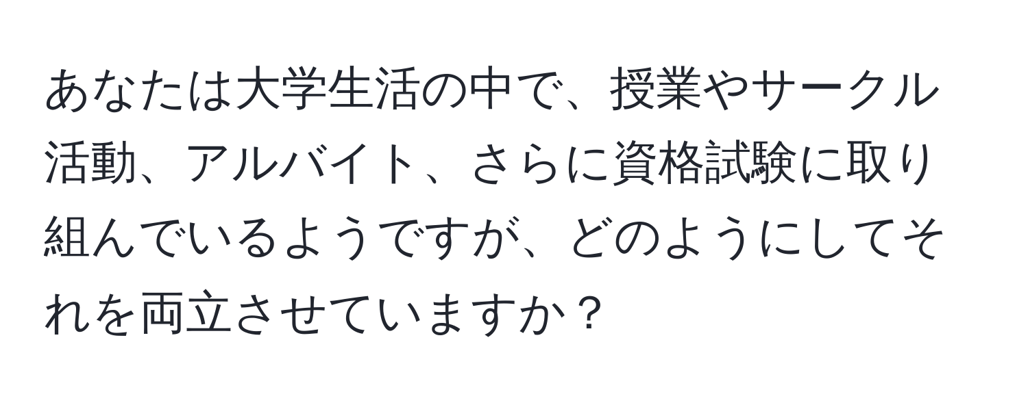 あなたは大学生活の中で、授業やサークル活動、アルバイト、さらに資格試験に取り組んでいるようですが、どのようにしてそれを両立させていますか？