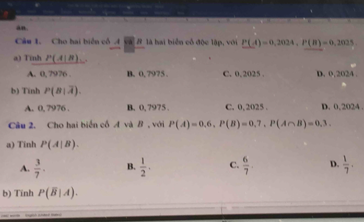 an.
Câu 1. Cho hai biển cổ 4 và B là hai biển cổ độc lập, với P(A)=0,2024, P(B)=0,2025. 
a) Tinh P(A|B)
A. 0, 7976. B. 0, 7975. C. 0, 2025. D. 0, 2024.
b) Tính P(B|overline A).
A. 0, 7976. B. 0, 7975. C. 0, 2025. D. 0, 2024.
Câu 2. Cho hai biến cố A và B , với P(A)=0,6, P(B)=0,7, P(A∩ B)=0,3. 
a) Tinh P(A|B). 
A.  3/7 .  1/2 .  6/7 .  1/7 . 
B.
C.
D.
b) Tinh P(overline B|A). 
eel worln (nglish (nted States)