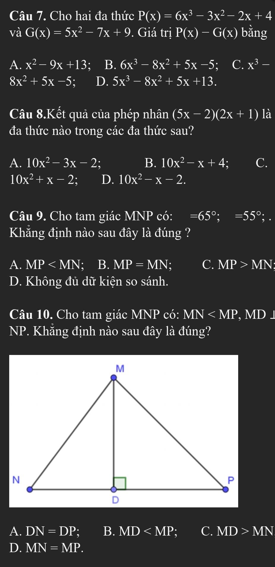 Cho hai đa thức P(x)=6x^3-3x^2-2x+4
và G(x)=5x^2-7x+9. Giá trị P(x)-G(x) bằng
A. x^2-9x+13 : B. 6x^3-8x^2+5x-5; a C. x^3-
8x^2+5x-5; D. 5x^3-8x^2+5x+13. 
Câu 8.Kết quả của phép nhân (5x-2)(2x+1) là
đa thức nào trong các đa thức sau?
A. 10x^2-3x-2; B. 10x^2-x+4; C.
10x^2+x-2; D. 10x^2-x-2. 
Câu 9. Cho tam giác MNP có: =65°; =55°; 
Khẳng định nào sau đây là đúng ?
A. MP ; B. MP=MN; C. MP>MN;
D. Không đủ dữ kiện so sánh.
Câu 10. Cho tam giác MNP có: MN , MD⊥
NP. Khẳng định nào sau đây là đúng?
A. DN=DP B. MD a C. MD>MN
D. MN=MP.