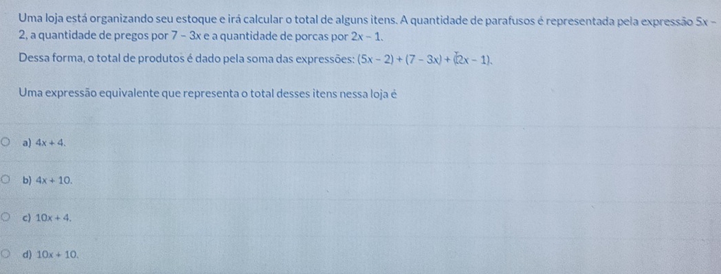 Uma loja está organizando seu estoque e irá calcular o total de alguns itens. A quantidade de parafusos é representada pela expressão a 5x-
2, a quantidade de pregos por 7 - 3x e a quantidade de porcas por 2x-1. 
Dessa forma, o total de produtos é dado pela soma das expressões: (5x-2)+(7-3x)+(2x-1). 
Uma expressão equivalente que representa o total desses itens nessa loja é
a) 4x+4.
b) 4x+10.
c) 10x+4.
d) 10x+10.