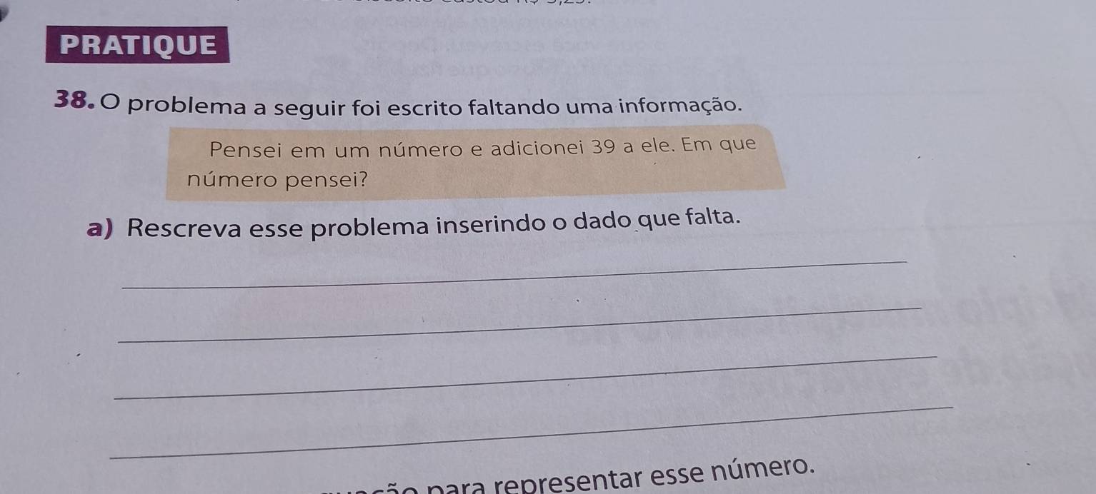 PRATIQUE 
38.0 problema a seguir foi escrito faltando uma informação. 
Pensei em um número e adicionei 39 a ele. Em que 
número pensei? 
a) Rescreva esse problema inserindo o dado que falta. 
_ 
_ 
_ 
_ 
ção para representar esse número.