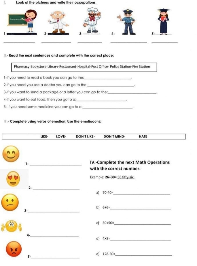 Look at the pictures and write their occupations:
II.- Read the next sentences and complete with the correct place:
Pharmacy-Bookstore-Library-Restaurant-Hospital-Post Office- Police Station-Fire Station
1-If you need to read a book you can go to the:_ .
2-If you need you see a doctor you can go to the:_ .
3-If you want to send a package or a letter you can go to the: _.
4-If you want to eat food, then you go to a:_
5- If you need some medicine you can go to a:_
.
III.- Complete using verbs of emotion, Use the emotiocons:
LIKE- LOVE- DON'T LIKE- DON'T MIND- HATE
1-_
IV.-Complete the next Math Operations
with the correct number:
Example: 26+30= 56fifty-six
2-_
a) 70-40= _
b) 6+6= _
3-_
a
c) 50+50= _
4-_
d) 4* 8= _
e) 128-30= _
5-_