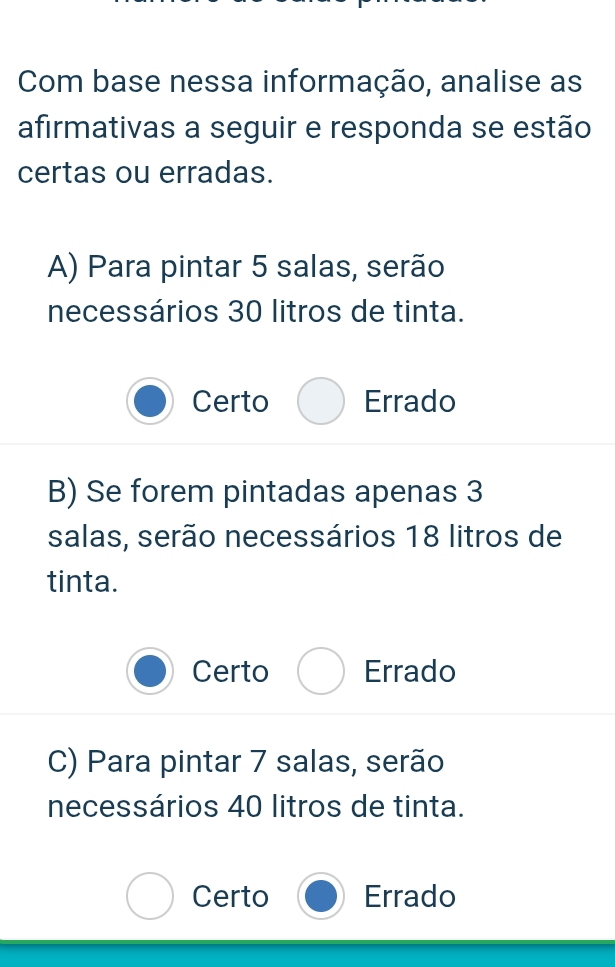 Com base nessa informação, analise as
afirmativas a seguir e responda se estão
certas ou erradas.
A) Para pintar 5 salas, serão
necessários 30 litros de tinta.
Certo Errado
B) Se forem pintadas apenas 3
salas, serão necessários 18 litros de
tinta.
Certo Errado
C) Para pintar 7 salas, serão
necessários 40 litros de tinta.
Certo Errado