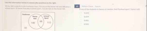 Use the Infornution below to anower the question to the right.
Of the 380 students in the Ireshman class, 216 are on the honor roll and 180 play a 15 Mutiple Choice 4 points
school sport. Of these that play a school sport, 112 are not on the honor rell If one-of the students is chosen at random, find P (school sport | honor reil).
0.315
Bresbunço Honor School
0459
sport 0.481
148 68
112 0.505
32