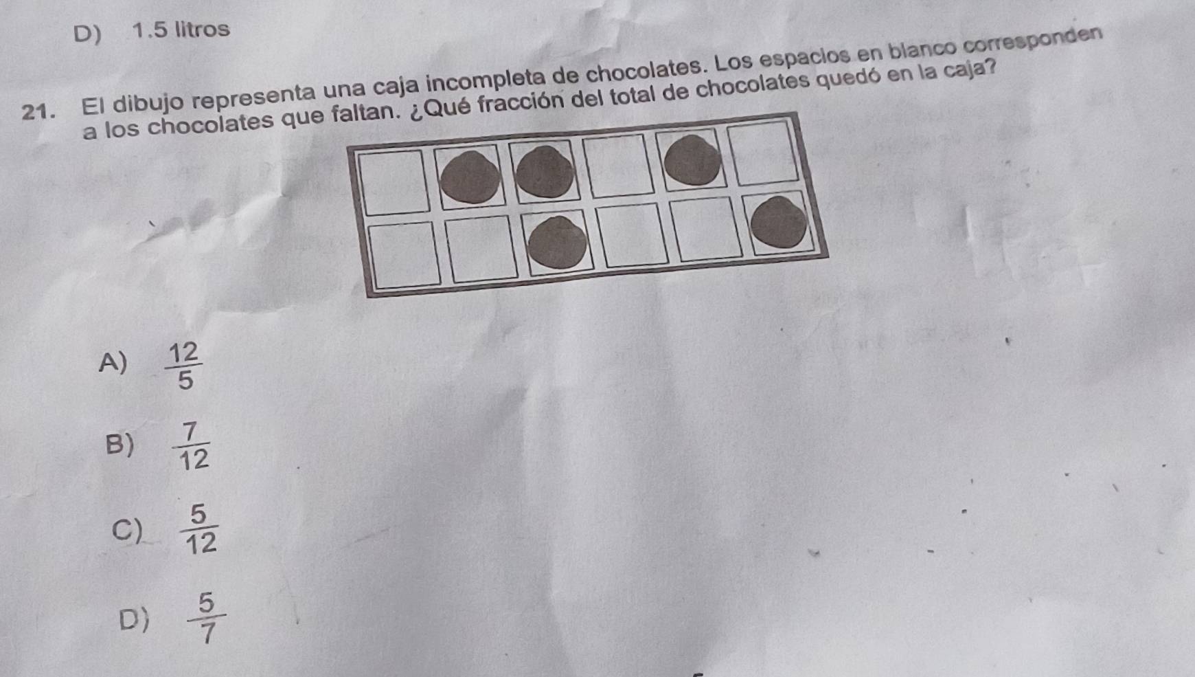 D) 1.5 litros
21. El dibujo representa una caja incompleta de chocolates. Los españios en blanco corresponden
a los chocolates q fracción del total de chocolates quedó en la caja?
A)  12/5 
B)  7/12 
C)  5/12 
D)  5/7 