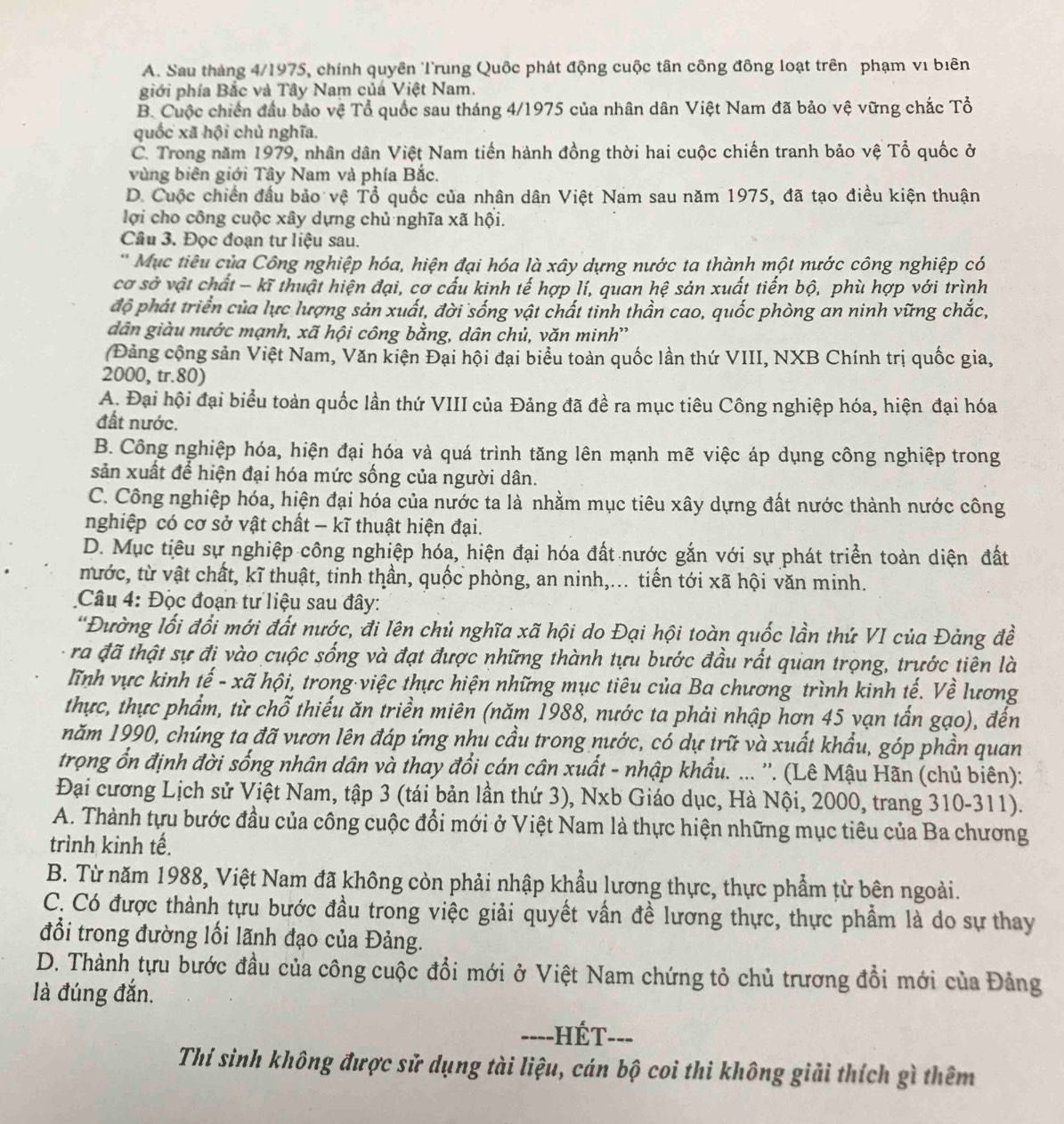 A. Sau tháng 4/1975, chính quyên Trung Quốc phát động cuộc tân công đồng loạt trên phạm vi biên
giới phía Bắc và Tây Nam củá Việt Nam.
B. Cuộc chiến đầu bảo vệ Tổ quốc sau tháng 4/1975 của nhân dân Việt Nam đã bảo vệ vững chắc Tổ
quốc xã hội chủ nghĩa.
C. Trong năm 1979, nhân dân Việt Nam tiến hành đồng thời hai cuộc chiến tranh bảo vệ Tổ quốc ở
vùng biên giới Tây Nam và phía Bắc.
D. Cuộc chiến đầu bảo vệ Tổ quốc của nhân dân Việt Nam sau năm 1975, đã tạo điều kiện thuận
lợi cho công cuộc xây dựng chủ nghĩa xã hội.
Câu 3. Đọc đoạn tư liệu sau.
* Mục tiêu của Công nghiệp hóa, hiện đại hóa là xây dựng nước ta thành một nước công nghiệp có
cơ sở vật chất - kĩ thuật hiện đại, cơ cấu kinh tế hợp lí, quan hệ sản xuất tiến bộ, phù hợp với trình
độ phát triển của lực lượng sản xuất, đời sống vật chất tinh thần cao, quốc phòng an ninh vững chắc,
dân giàu nước mạnh, xã hội công bằng, dân chủ, văn minh''
(Đảng cộng sản Việt Nam, Văn kiện Đại hội đại biểu toàn quốc lần thứ VIII, NXB Chính trị quốc gia,
2000, tr.80)
A. Đại hội đại biểu toàn quốc lần thứ VIII của Đảng đã đề ra mục tiêu Công nghiệp hóa, hiện đại hóa
đất nước.
B. Công nghiệp hóa, hiện đại hóa và quá trình tăng lên mạnh mẽ việc áp dụng công nghiệp trong
sản xuất để hiện đại hóa mức sống của người dân.
C. Công nghiệp hóa, hiện đại hóa của nước ta là nhằm mục tiêu xây dựng đất nước thành nước công
nghiệp có cơ sở vật chất - kĩ thuật hiện đại.
D. Mục tiêu sự nghiệp công nghiệp hóa, hiện đại hóa đất nước gắn với sự phát triển toàn diện đất
mước, từ vật chất, kĩ thuật, tinh thần, quốc phòng, an ninh,... tiến tới xã hội văn minh.
Câu 4: Đọc đoạn tư liệu sau đây:
'Đường lối đổi mới đất nước, đi lên chủ nghĩa xã hội do Đại hội toàn quốc lần thứ VI của Đảng đề
ra đã thật sự đi vào cuộc sống và đạt được những thành tựu bước đầu rất quan trọng, trước tiên là
lĩnh vực kinh tế - xã hội, trong·việc thực hiện những mục tiêu của Ba chương trình kinh tế. Về lương
thực, thực phẩm, từ chỗ thiếu ăn triền miên (năm 1988, nước ta phải nhập hơn 45 vạn tấn gạo), đến
năm 1990, chúng ta đã vươn lên đáp ứng nhu cầu trong nước, có dự trữ và xuất khẩu, góp phần quan
trọng ổn định đời sống nhân dân và thay đổi cán cân xuất - nhập khẩu. ... ''. (Lê Mậu Hãn (chủ biên):
Đại cương Lịch sử Việt Nam, tập 3 (tái bản lần thứ 3), Nxb Giáo dục, Hà Nội, 2000, trang 310-311).
A. Thành tựu bước đầu của công cuộc đổi mới ở Việt Nam là thực hiện những mục tiêu của Ba chương
trình kinh tế.
B. Từ năm 1988, Việt Nam đã không còn phải nhập khẩu lương thực, thực phẩm từ bên ngoài.
C. Có được thành tựu bước đầu trong việc giải quyết vấn đề lương thực, thực phầm là do sự thay
đổi trong đường lối lãnh đạo của Đảng.
D. Thành tựu bước đầu của công cuộc đổi mới ở Việt Nam chứng tỏ chủ trương đồi mới của Đảng
là đúng đắn.
=---HÉT---
Thí sinh không được sử dụng tài liệu, cán bộ coi thi không giải thích gì thêm