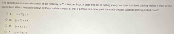 The speed limit on a certain stretch of the highway is 70 miles per hour. A state trooper is pulling everyone over that isn't driving within 7 mph of the
speed limit. Which inequality shows all the possible speeds, s, that a person can drive past the state trooper without getting pulled over?
A. |s-70|≤ 7
B. |s+7|≤ 63
C. |s+63|≤ 7
D. |s-7|≤ 77