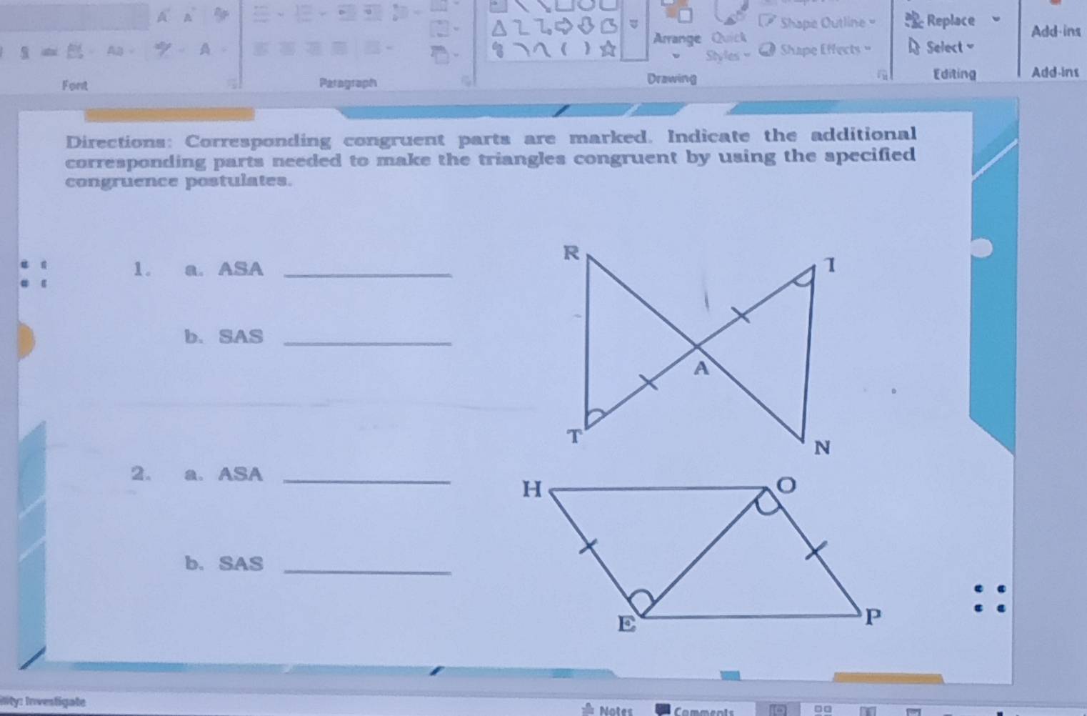 Shape Outline= Replace Add-ins 
Arange Quick 
9= Shape Effects Select 
Styl 
Font Paragraph Drawing 
Editing Add-ins 
Directions: Corresponding congruent parts are marked. Indicate the additional 
corresponding parts needed to make the triangles congruent by using the specified 
congruence postulates. 
1. a. ASA _ 
b. SAS_ 
2. a. ASA_ 
b. SAS_ 
iity: Inventigate Comments 
Notes □□