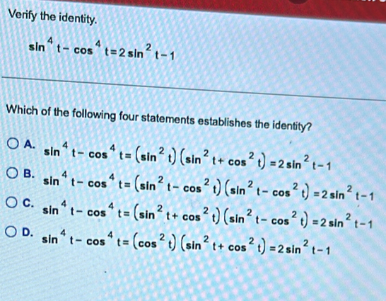 Verify the identity.
sin^4t-cos^4t=2sin^2t-1
Which of the following four statements establishes the identity?
A. sin^4t-cos^4t=(sin^2t)(sin^2t+cos^2t)=2sin^2t-1
B. sin^4t-cos^4t=(sin^2t-cos^2t)(sin^2t-cos^2t)=2sin^2t-1
C. sin^4t-cos^4t=(sin^2t+cos^2t)(sin^2t-cos^2t)=2sin^2t-1
D. sin^4t-cos^4t=(cos^2t)(sin^2t+cos^2t)=2sin^2t-1