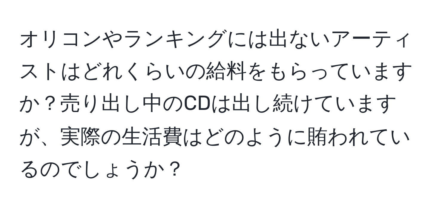 オリコンやランキングには出ないアーティストはどれくらいの給料をもらっていますか？売り出し中のCDは出し続けていますが、実際の生活費はどのように賄われているのでしょうか？